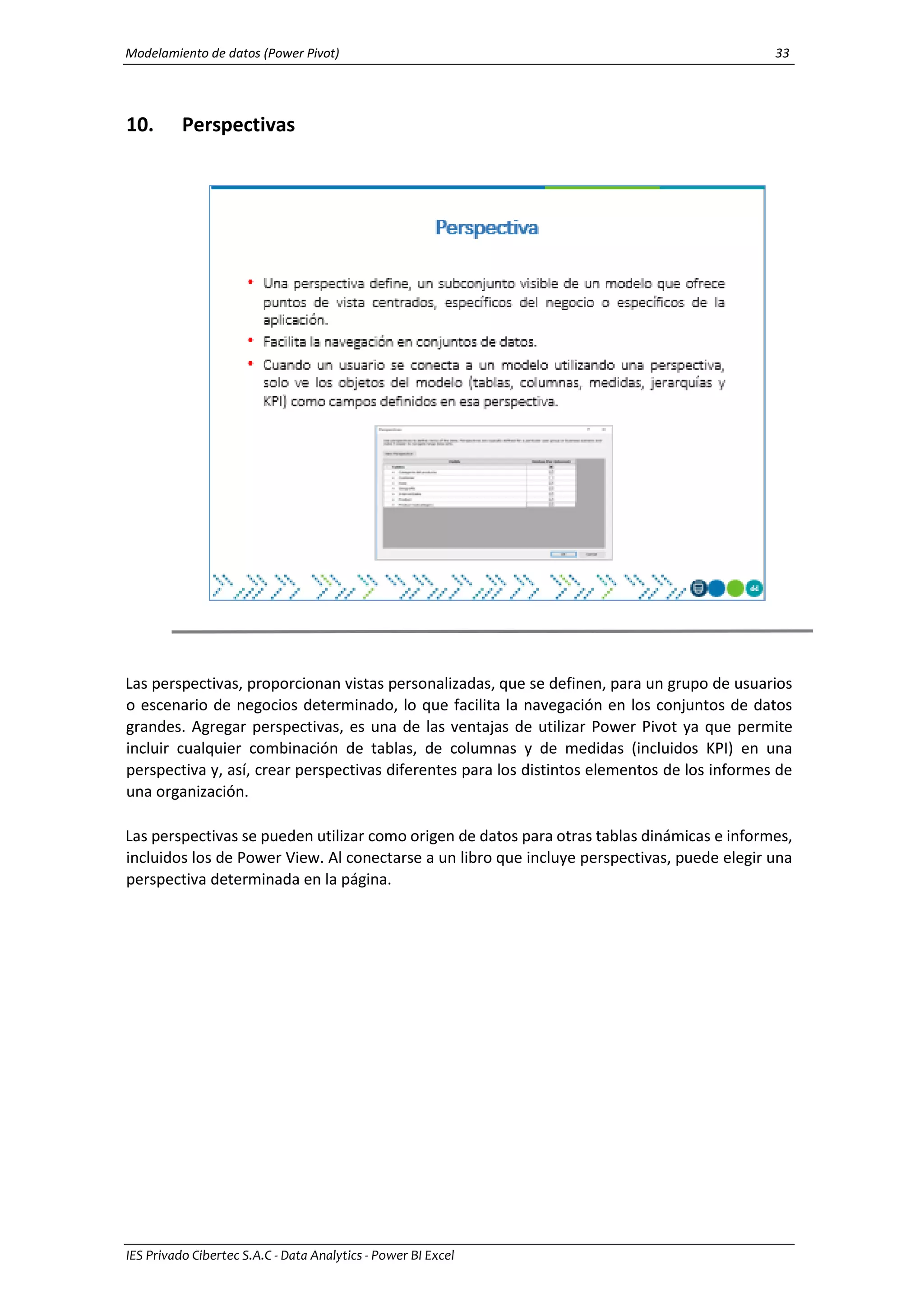 Modelamiento de datos (Power Pivot) 33
IES Privado Cibertec S.A.C - Data Analytics - Power BI Excel
10. Perspectivas
Las perspectivas, proporcionan vistas personalizadas, que se definen, para un grupo de usuarios
o escenario de negocios determinado, lo que facilita la navegación en los conjuntos de datos
grandes. Agregar perspectivas, es una de las ventajas de utilizar Power Pivot ya que permite
incluir cualquier combinación de tablas, de columnas y de medidas (incluidos KPI) en una
perspectiva y, así, crear perspectivas diferentes para los distintos elementos de los informes de
una organización.
Las perspectivas se pueden utilizar como origen de datos para otras tablas dinámicas e informes,
incluidos los de Power View. Al conectarse a un libro que incluye perspectivas, puede elegir una
perspectiva determinada en la página.
 