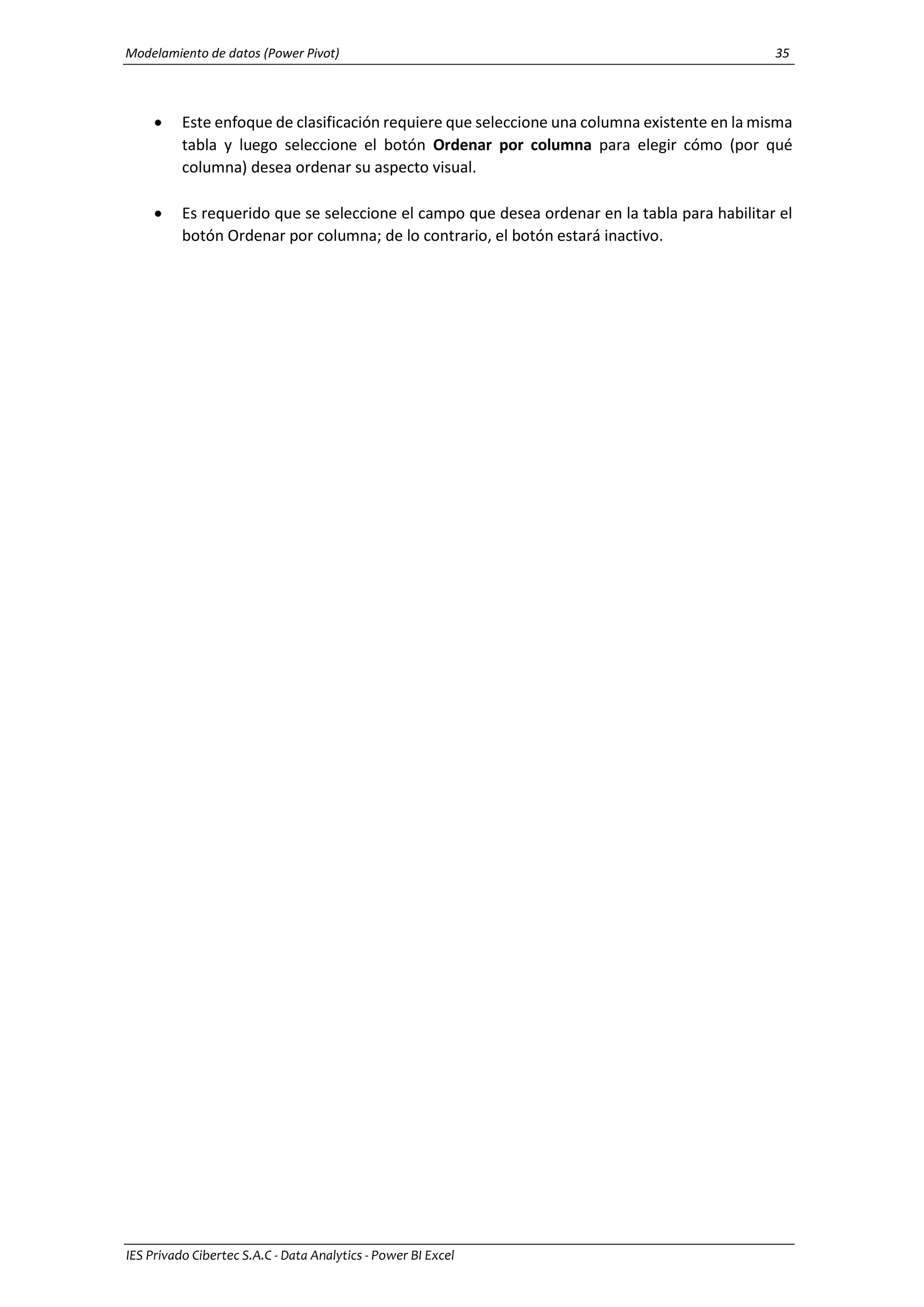 Modelamiento de datos (Power Pivot) 35
IES Privado Cibertec S.A.C - Data Analytics - Power BI Excel
 Este enfoque de clasificación requiere que seleccione una columna existente en la misma
tabla y luego seleccione el botón Ordenar por columna para elegir cómo (por qué
columna) desea ordenar su aspecto visual.
 Es requerido que se seleccione el campo que desea ordenar en la tabla para habilitar el
botón Ordenar por columna; de lo contrario, el botón estará inactivo.
 