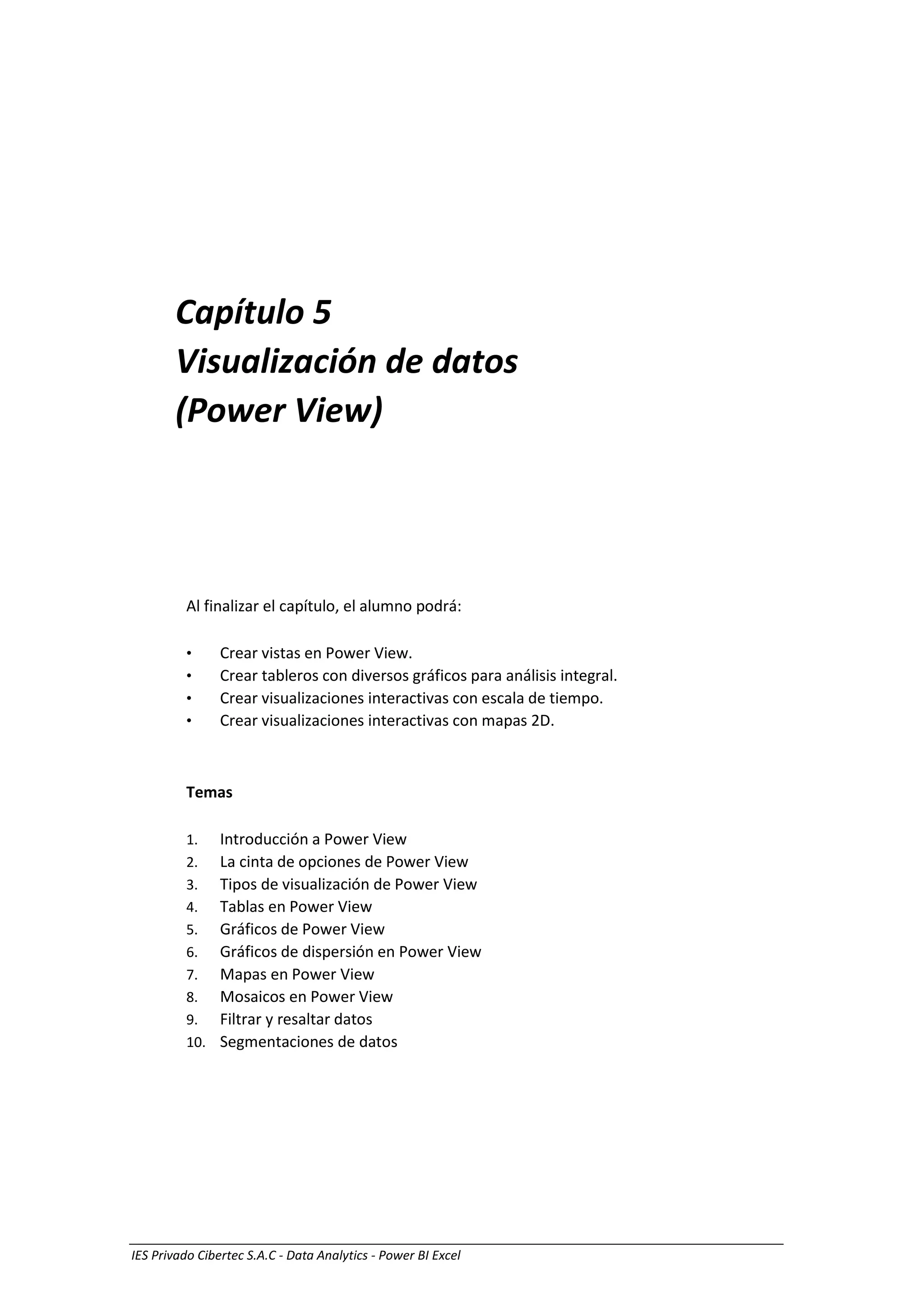 IES Privado Cibertec S.A.C - Data Analytics - Power BI Excel
Capítulo 5
Visualización de datos
(Power View)
Al finalizar el capítulo, el alumno podrá:
• Crear vistas en Power View.
• Crear tableros con diversos gráficos para análisis integral.
• Crear visualizaciones interactivas con escala de tiempo.
• Crear visualizaciones interactivas con mapas 2D.
Temas
1. Introducción a Power View
2. La cinta de opciones de Power View
3. Tipos de visualización de Power View
4. Tablas en Power View
5. Gráficos de Power View
6. Gráficos de dispersión en Power View
7. Mapas en Power View
8. Mosaicos en Power View
9. Filtrar y resaltar datos
10. Segmentaciones de datos
 