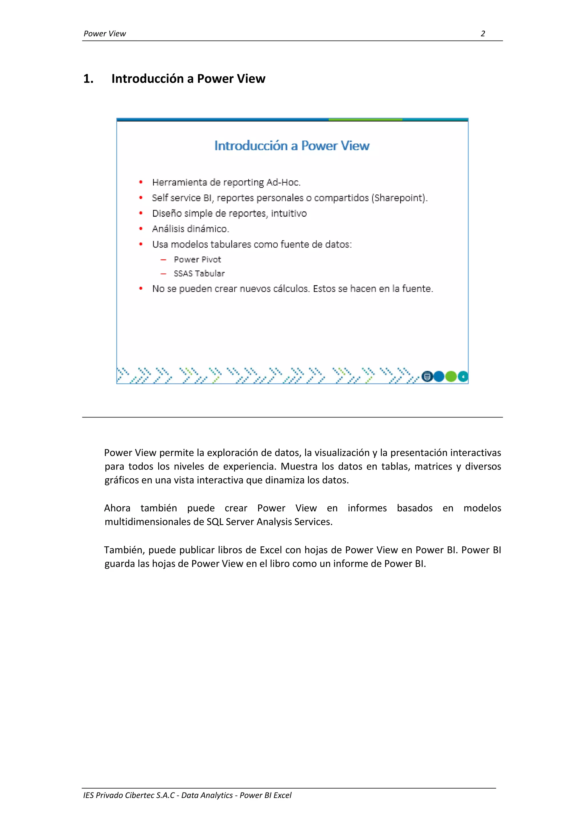 Power View 2
IES Privado Cibertec S.A.C - Data Analytics - Power BI Excel
1. Introducción a Power View
Power View permite la exploración de datos, la visualización y la presentación interactivas
para todos los niveles de experiencia. Muestra los datos en tablas, matrices y diversos
gráficos en una vista interactiva que dinamiza los datos.
Ahora también puede crear Power View en informes basados en modelos
multidimensionales de SQL Server Analysis Services.
También, puede publicar libros de Excel con hojas de Power View en Power BI. Power BI
guarda las hojas de Power View en el libro como un informe de Power BI.
 