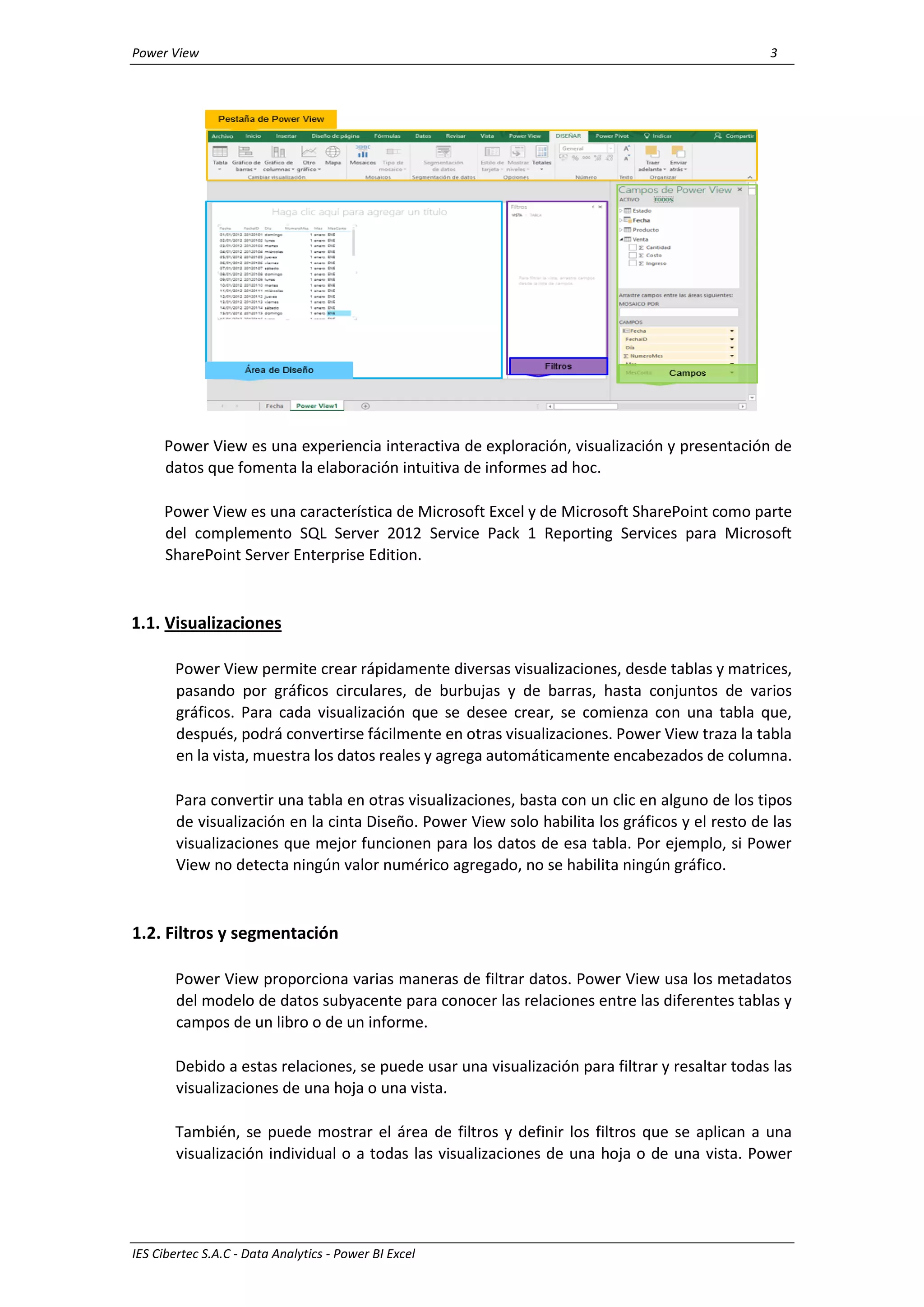 Power View 3
IES Cibertec S.A.C - Data Analytics - Power BI Excel
Power View es una experiencia interactiva de exploración, visualización y presentación de
datos que fomenta la elaboración intuitiva de informes ad hoc.
Power View es una característica de Microsoft Excel y de Microsoft SharePoint como parte
del complemento SQL Server 2012 Service Pack 1 Reporting Services para Microsoft
SharePoint Server Enterprise Edition.
1.1. Visualizaciones
Power View permite crear rápidamente diversas visualizaciones, desde tablas y matrices,
pasando por gráficos circulares, de burbujas y de barras, hasta conjuntos de varios
gráficos. Para cada visualización que se desee crear, se comienza con una tabla que,
después, podrá convertirse fácilmente en otras visualizaciones. Power View traza la tabla
en la vista, muestra los datos reales y agrega automáticamente encabezados de columna.
Para convertir una tabla en otras visualizaciones, basta con un clic en alguno de los tipos
de visualización en la cinta Diseño. Power View solo habilita los gráficos y el resto de las
visualizaciones que mejor funcionen para los datos de esa tabla. Por ejemplo, si Power
View no detecta ningún valor numérico agregado, no se habilita ningún gráfico.
1.2. Filtros y segmentación
Power View proporciona varias maneras de filtrar datos. Power View usa los metadatos
del modelo de datos subyacente para conocer las relaciones entre las diferentes tablas y
campos de un libro o de un informe.
Debido a estas relaciones, se puede usar una visualización para filtrar y resaltar todas las
visualizaciones de una hoja o una vista.
También, se puede mostrar el área de filtros y definir los filtros que se aplican a una
visualización individual o a todas las visualizaciones de una hoja o de una vista. Power
 