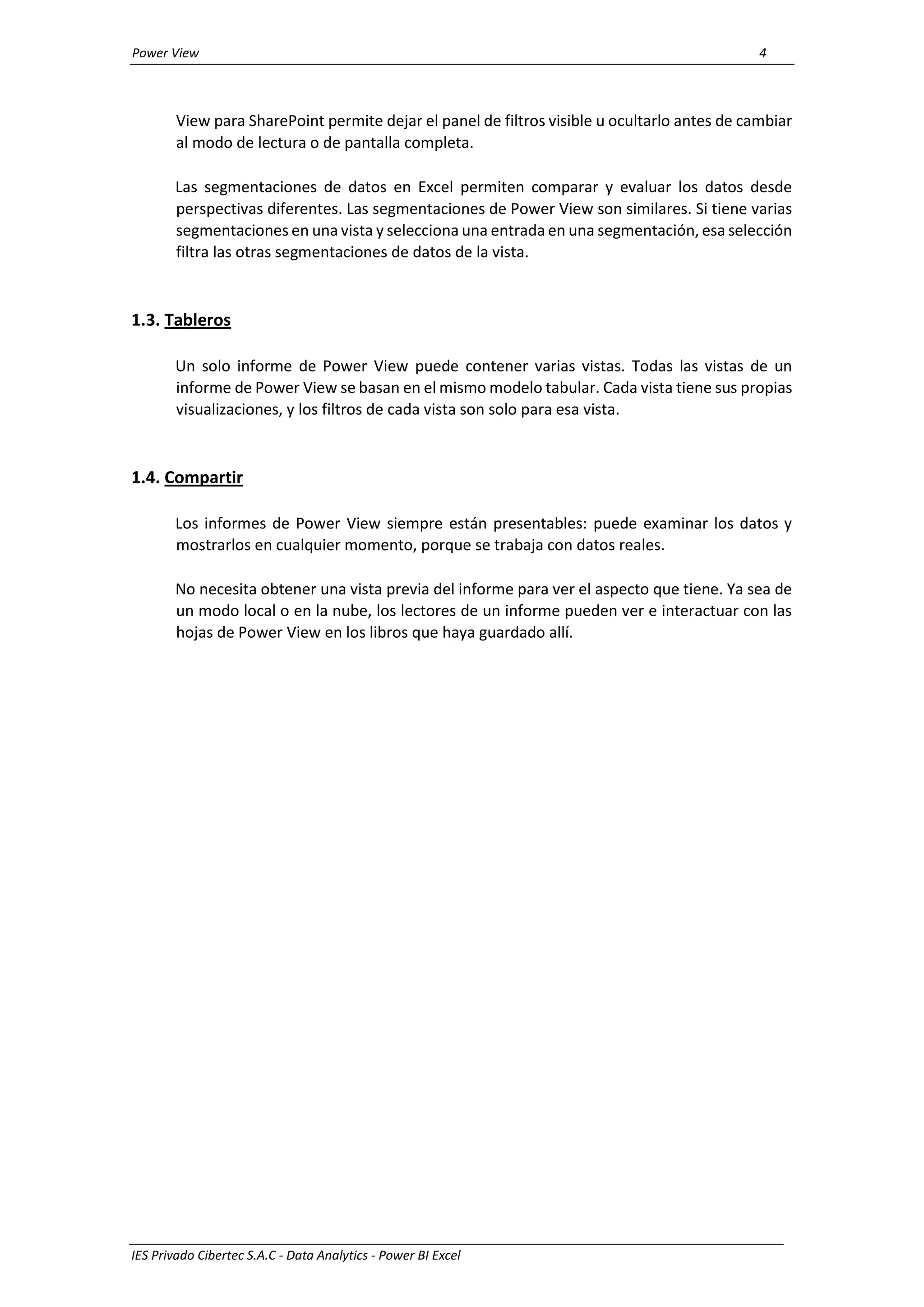 Power View 4
IES Privado Cibertec S.A.C - Data Analytics - Power BI Excel
View para SharePoint permite dejar el panel de filtros visible u ocultarlo antes de cambiar
al modo de lectura o de pantalla completa.
Las segmentaciones de datos en Excel permiten comparar y evaluar los datos desde
perspectivas diferentes. Las segmentaciones de Power View son similares. Si tiene varias
segmentaciones en una vista y selecciona una entrada en una segmentación, esa selección
filtra las otras segmentaciones de datos de la vista.
1.3. Tableros
Un solo informe de Power View puede contener varias vistas. Todas las vistas de un
informe de Power View se basan en el mismo modelo tabular. Cada vista tiene sus propias
visualizaciones, y los filtros de cada vista son solo para esa vista.
1.4. Compartir
Los informes de Power View siempre están presentables: puede examinar los datos y
mostrarlos en cualquier momento, porque se trabaja con datos reales.
No necesita obtener una vista previa del informe para ver el aspecto que tiene. Ya sea de
un modo local o en la nube, los lectores de un informe pueden ver e interactuar con las
hojas de Power View en los libros que haya guardado allí.
 