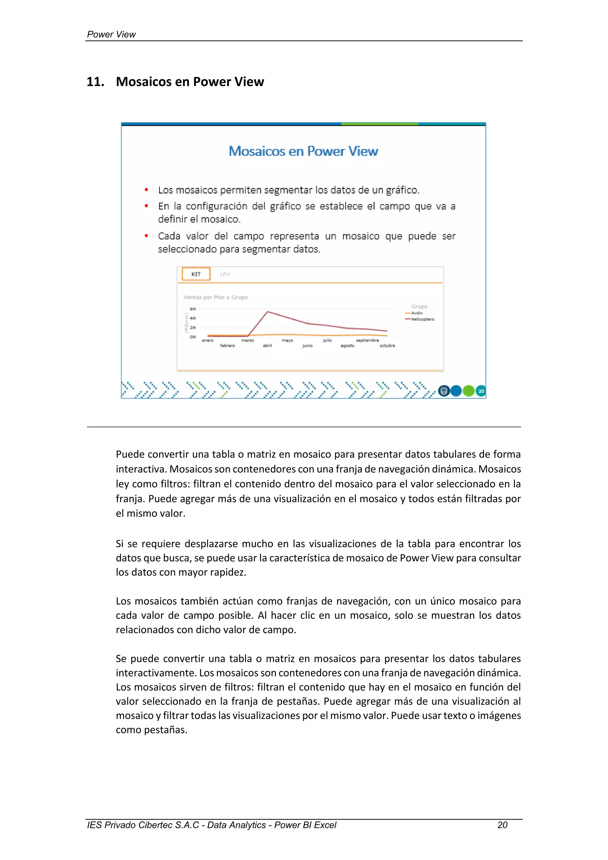 Power View
IES Privado Cibertec S.A.C - Data Analytics - Power BI Excel 20
11. Mosaicos en Power View
Puede convertir una tabla o matriz en mosaico para presentar datos tabulares de forma
interactiva. Mosaicos son contenedores con una franja de navegación dinámica. Mosaicos
ley como filtros: filtran el contenido dentro del mosaico para el valor seleccionado en la
franja. Puede agregar más de una visualización en el mosaico y todos están filtradas por
el mismo valor.
Si se requiere desplazarse mucho en las visualizaciones de la tabla para encontrar los
datos que busca, se puede usar la característica de mosaico de Power View para consultar
los datos con mayor rapidez.
Los mosaicos también actúan como franjas de navegación, con un único mosaico para
cada valor de campo posible. Al hacer clic en un mosaico, solo se muestran los datos
relacionados con dicho valor de campo.
Se puede convertir una tabla o matriz en mosaicos para presentar los datos tabulares
interactivamente. Los mosaicos son contenedores con una franja de navegación dinámica.
Los mosaicos sirven de filtros: filtran el contenido que hay en el mosaico en función del
valor seleccionado en la franja de pestañas. Puede agregar más de una visualización al
mosaico y filtrar todas las visualizaciones por el mismo valor. Puede usar texto o imágenes
como pestañas.
 