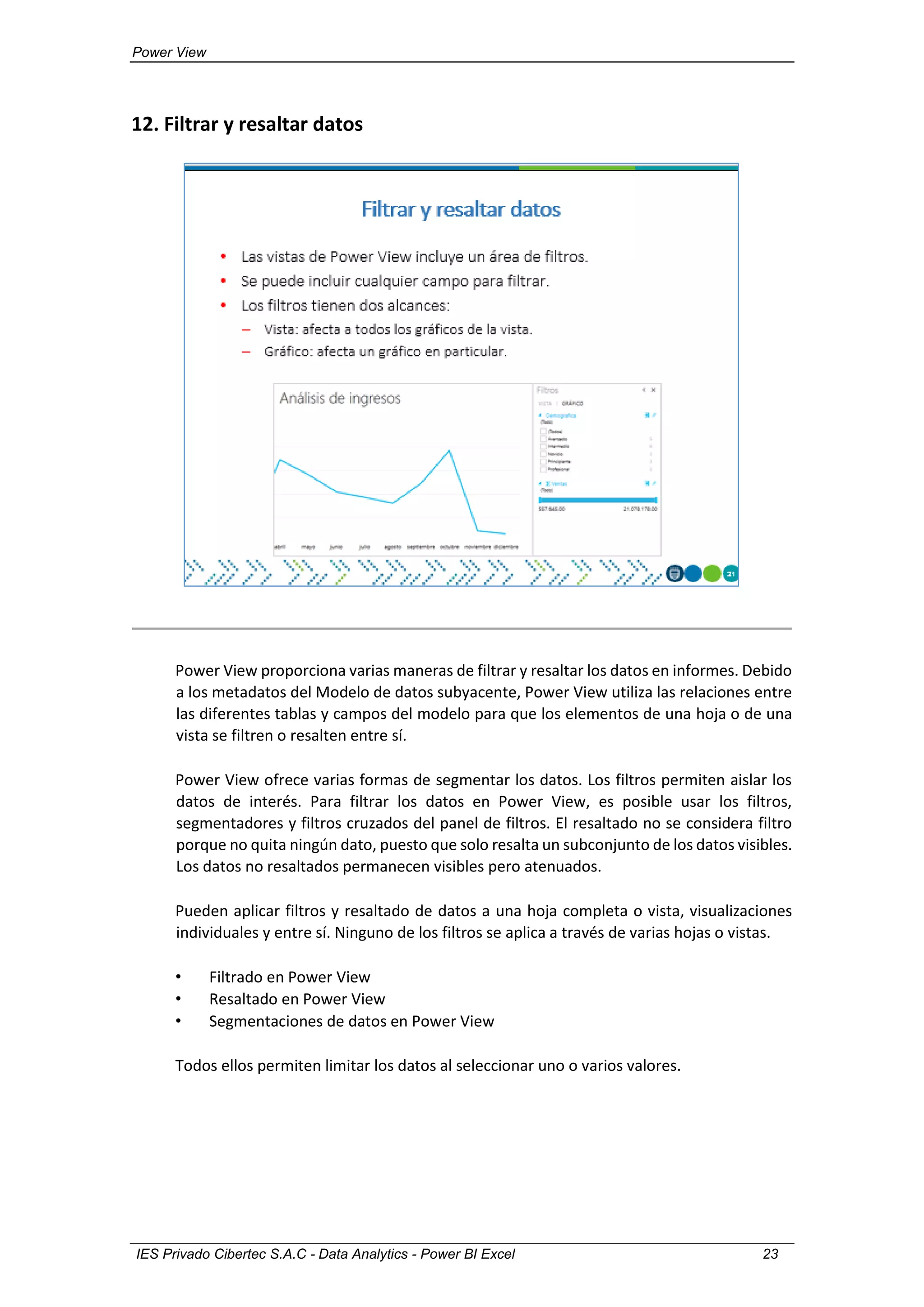 Power View
IES Privado Cibertec S.A.C - Data Analytics - Power BI Excel 23
12. Filtrar y resaltar datos
Power View proporciona varias maneras de filtrar y resaltar los datos en informes. Debido
a los metadatos del Modelo de datos subyacente, Power View utiliza las relaciones entre
las diferentes tablas y campos del modelo para que los elementos de una hoja o de una
vista se filtren o resalten entre sí.
Power View ofrece varias formas de segmentar los datos. Los filtros permiten aislar los
datos de interés. Para filtrar los datos en Power View, es posible usar los filtros,
segmentadores y filtros cruzados del panel de filtros. El resaltado no se considera filtro
porque no quita ningún dato, puesto que solo resalta un subconjunto de los datos visibles.
Los datos no resaltados permanecen visibles pero atenuados.
Pueden aplicar filtros y resaltado de datos a una hoja completa o vista, visualizaciones
individuales y entre sí. Ninguno de los filtros se aplica a través de varias hojas o vistas.
• Filtrado en Power View
• Resaltado en Power View
• Segmentaciones de datos en Power View
Todos ellos permiten limitar los datos al seleccionar uno o varios valores.
 