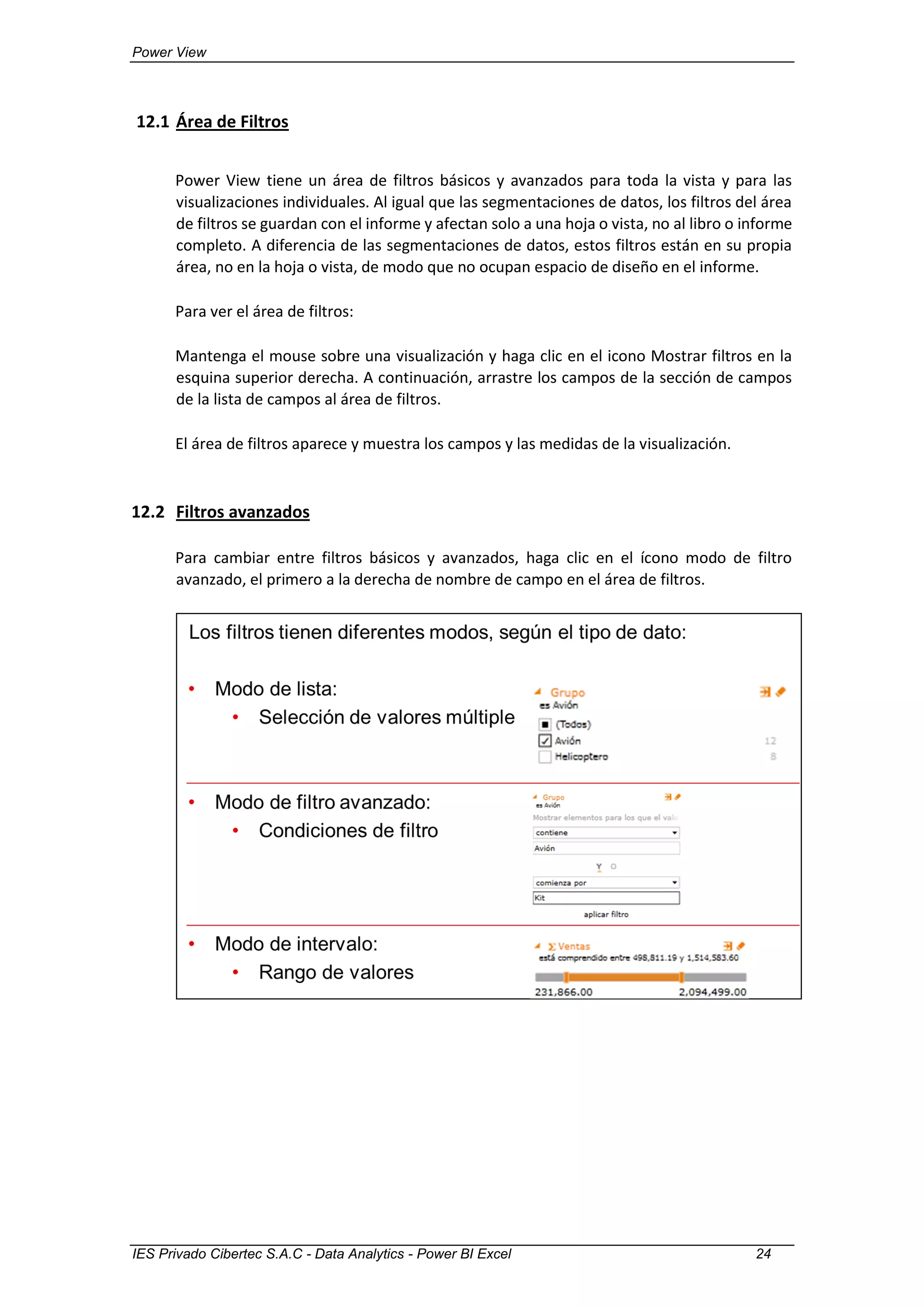 Power View
IES Privado Cibertec S.A.C - Data Analytics - Power BI Excel 24
12.1 Área de Filtros
Power View tiene un área de filtros básicos y avanzados para toda la vista y para las
visualizaciones individuales. Al igual que las segmentaciones de datos, los filtros del área
de filtros se guardan con el informe y afectan solo a una hoja o vista, no al libro o informe
completo. A diferencia de las segmentaciones de datos, estos filtros están en su propia
área, no en la hoja o vista, de modo que no ocupan espacio de diseño en el informe.
Para ver el área de filtros:
Mantenga el mouse sobre una visualización y haga clic en el icono Mostrar filtros en la
esquina superior derecha. A continuación, arrastre los campos de la sección de campos
de la lista de campos al área de filtros.
El área de filtros aparece y muestra los campos y las medidas de la visualización.
12.2 Filtros avanzados
Para cambiar entre filtros básicos y avanzados, haga clic en el ícono modo de filtro
avanzado, el primero a la derecha de nombre de campo en el área de filtros.
 
