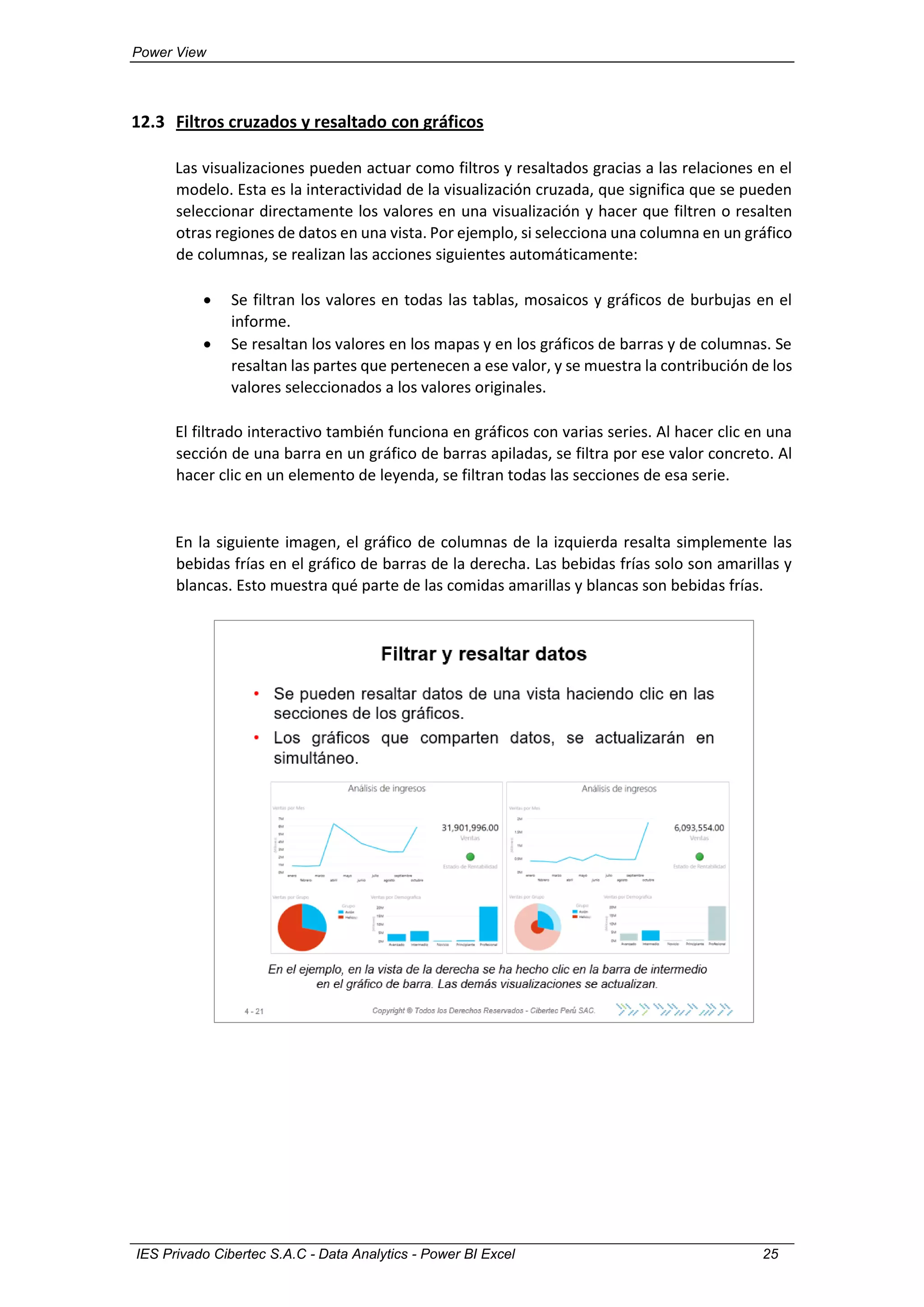 Power View
IES Privado Cibertec S.A.C - Data Analytics - Power BI Excel 25
12.3 Filtros cruzados y resaltado con gráficos
Las visualizaciones pueden actuar como filtros y resaltados gracias a las relaciones en el
modelo. Esta es la interactividad de la visualización cruzada, que significa que se pueden
seleccionar directamente los valores en una visualización y hacer que filtren o resalten
otras regiones de datos en una vista. Por ejemplo, si selecciona una columna en un gráfico
de columnas, se realizan las acciones siguientes automáticamente:
 Se filtran los valores en todas las tablas, mosaicos y gráficos de burbujas en el
informe.
 Se resaltan los valores en los mapas y en los gráficos de barras y de columnas. Se
resaltan las partes que pertenecen a ese valor, y se muestra la contribución de los
valores seleccionados a los valores originales.
El filtrado interactivo también funciona en gráficos con varias series. Al hacer clic en una
sección de una barra en un gráfico de barras apiladas, se filtra por ese valor concreto. Al
hacer clic en un elemento de leyenda, se filtran todas las secciones de esa serie.
En la siguiente imagen, el gráfico de columnas de la izquierda resalta simplemente las
bebidas frías en el gráfico de barras de la derecha. Las bebidas frías solo son amarillas y
blancas. Esto muestra qué parte de las comidas amarillas y blancas son bebidas frías.
 