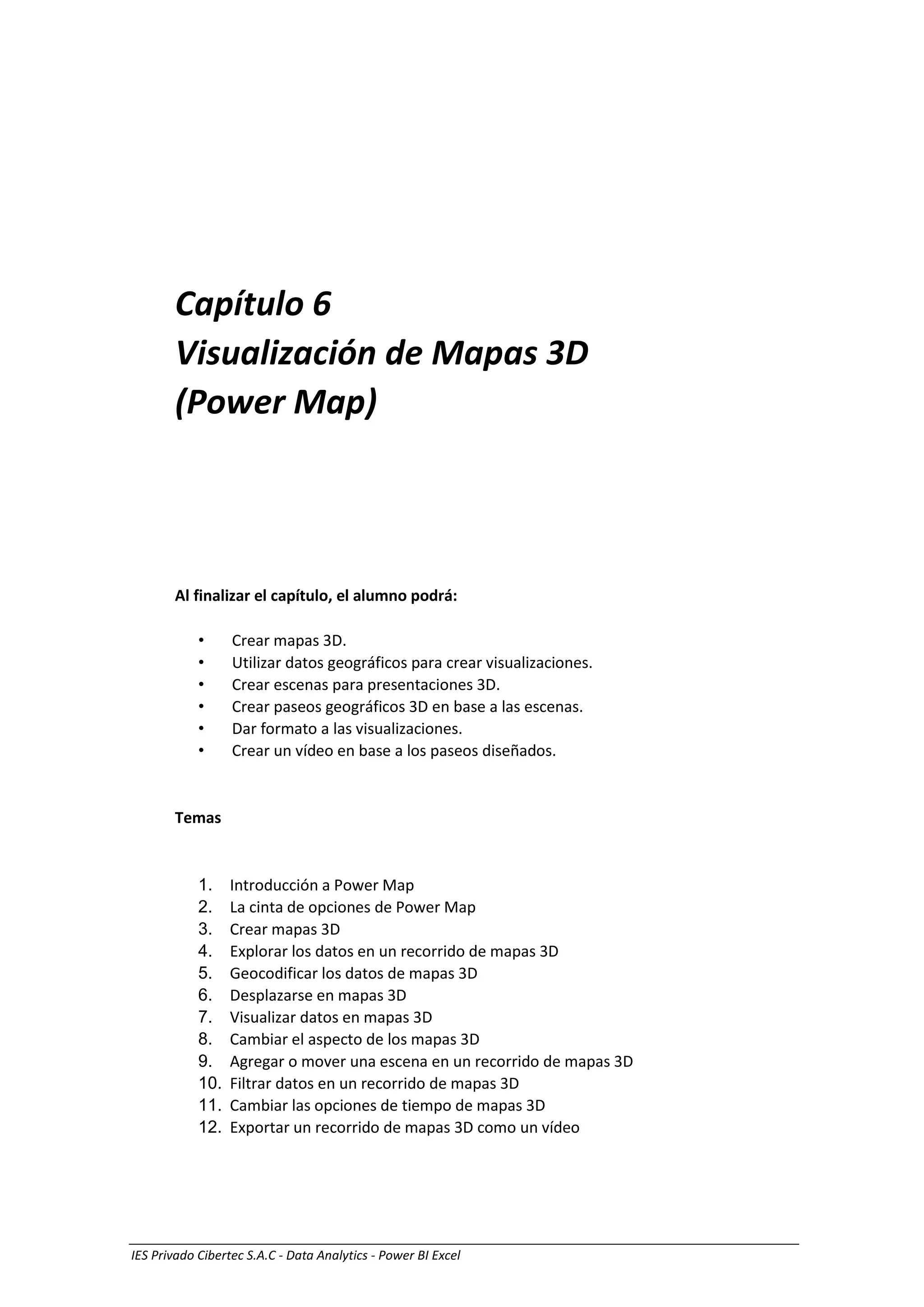 Visualización de Mapas 3D (Power Map) 1
IES Privado Cibertec S.A.C - Data Analytics - Power BI Excel
Capítulo 6
Visualización de Mapas 3D
(Power Map)
Al finalizar el capítulo, el alumno podrá:
• Crear mapas 3D.
• Utilizar datos geográficos para crear visualizaciones.
• Crear escenas para presentaciones 3D.
• Crear paseos geográficos 3D en base a las escenas.
• Dar formato a las visualizaciones.
• Crear un vídeo en base a los paseos diseñados.
Temas
1. Introducción a Power Map
2. La cinta de opciones de Power Map
3. Crear mapas 3D
4. Explorar los datos en un recorrido de mapas 3D
5. Geocodificar los datos de mapas 3D
6. Desplazarse en mapas 3D
7. Visualizar datos en mapas 3D
8. Cambiar el aspecto de los mapas 3D
9. Agregar o mover una escena en un recorrido de mapas 3D
10. Filtrar datos en un recorrido de mapas 3D
11. Cambiar las opciones de tiempo de mapas 3D
12. Exportar un recorrido de mapas 3D como un vídeo
 