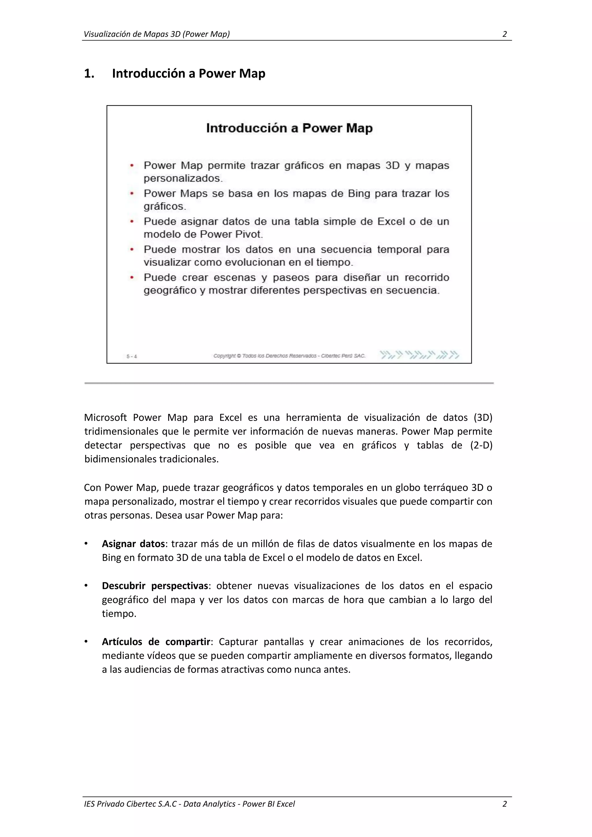 Visualización de Mapas 3D (Power Map) 2
IES Privado Cibertec S.A.C - Data Analytics - Power BI Excel 2
1. Introducción a Power Map
Microsoft Power Map para Excel es una herramienta de visualización de datos (3D)
tridimensionales que le permite ver información de nuevas maneras. Power Map permite
detectar perspectivas que no es posible que vea en gráficos y tablas de (2-D)
bidimensionales tradicionales.
Con Power Map, puede trazar geográficos y datos temporales en un globo terráqueo 3D o
mapa personalizado, mostrar el tiempo y crear recorridos visuales que puede compartir con
otras personas. Desea usar Power Map para:
• Asignar datos: trazar más de un millón de filas de datos visualmente en los mapas de
Bing en formato 3D de una tabla de Excel o el modelo de datos en Excel.
• Descubrir perspectivas: obtener nuevas visualizaciones de los datos en el espacio
geográfico del mapa y ver los datos con marcas de hora que cambian a lo largo del
tiempo.
• Artículos de compartir: Capturar pantallas y crear animaciones de los recorridos,
mediante vídeos que se pueden compartir ampliamente en diversos formatos, llegando
a las audiencias de formas atractivas como nunca antes.
 