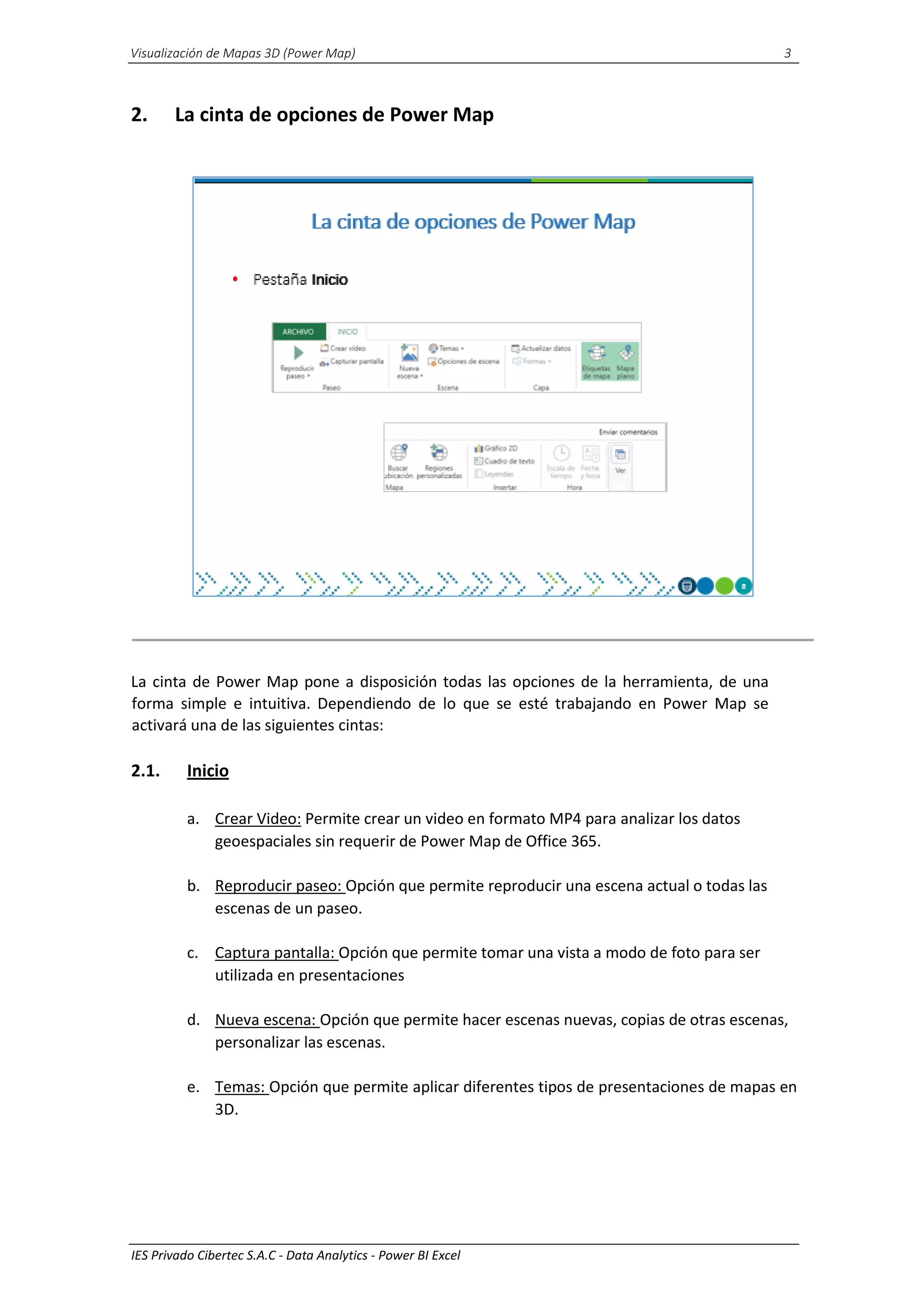 Visualización de Mapas 3D (Power Map) 3
IES Privado Cibertec S.A.C - Data Analytics - Power BI Excel
2. La cinta de opciones de Power Map
La cinta de Power Map pone a disposición todas las opciones de la herramienta, de una
forma simple e intuitiva. Dependiendo de lo que se esté trabajando en Power Map se
activará una de las siguientes cintas:
2.1. Inicio
a. Crear Video: Permite crear un video en formato MP4 para analizar los datos
geoespaciales sin requerir de Power Map de Office 365.
b. Reproducir paseo: Opción que permite reproducir una escena actual o todas las
escenas de un paseo.
c. Captura pantalla: Opción que permite tomar una vista a modo de foto para ser
utilizada en presentaciones
d. Nueva escena: Opción que permite hacer escenas nuevas, copias de otras escenas,
personalizar las escenas.
e. Temas: Opción que permite aplicar diferentes tipos de presentaciones de mapas en
3D.
 