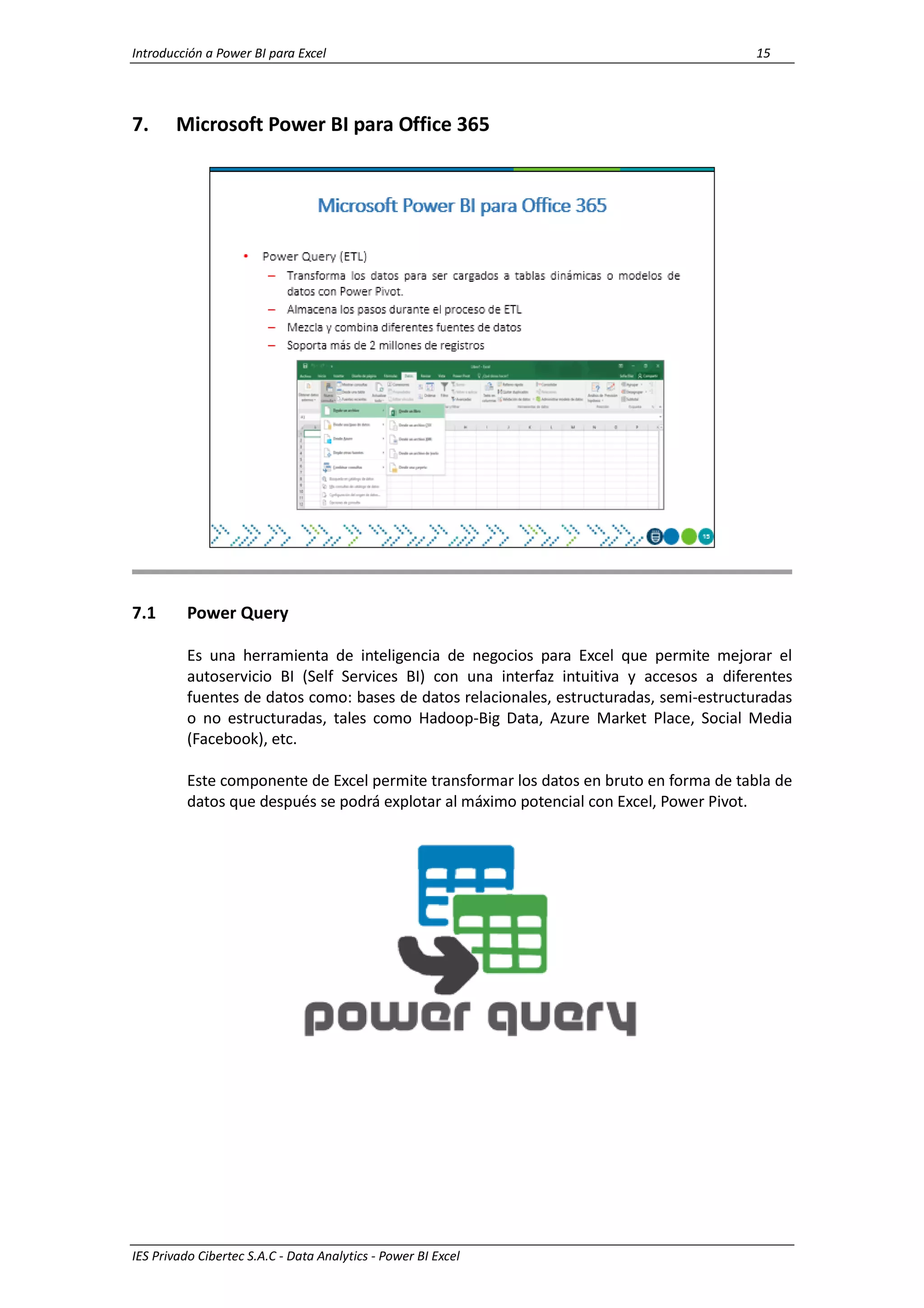 Introducción a Power BI para Excel 15
IES Privado Cibertec S.A.C - Data Analytics - Power BI Excel
7. Microsoft Power BI para Office 365
7.1 Power Query
Es una herramienta de inteligencia de negocios para Excel que permite mejorar el
autoservicio BI (Self Services BI) con una interfaz intuitiva y accesos a diferentes
fuentes de datos como: bases de datos relacionales, estructuradas, semi-estructuradas
o no estructuradas, tales como Hadoop-Big Data, Azure Market Place, Social Media
(Facebook), etc.
Este componente de Excel permite transformar los datos en bruto en forma de tabla de
datos que después se podrá explotar al máximo potencial con Excel, Power Pivot.
 