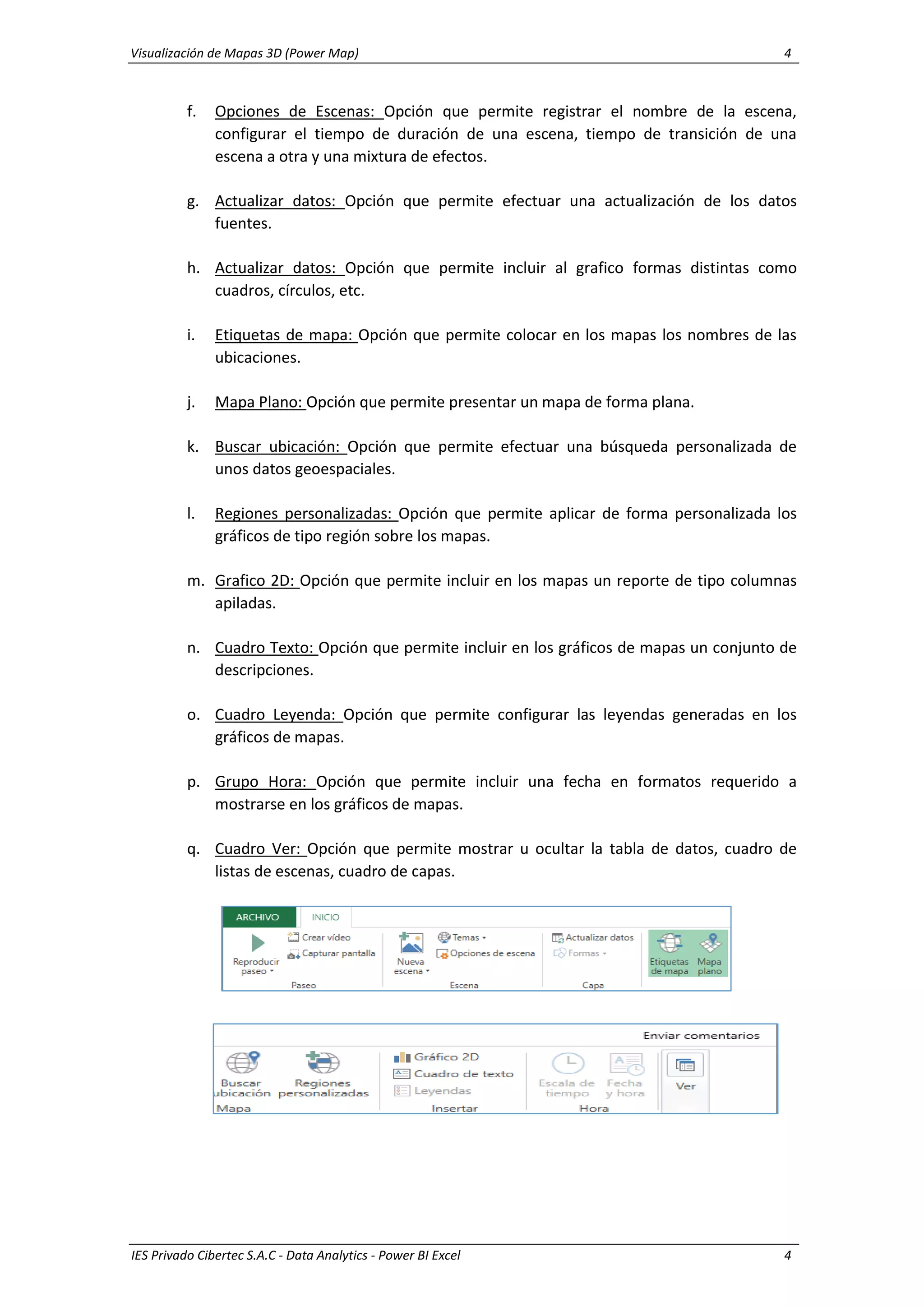 Visualización de Mapas 3D (Power Map) 4
IES Privado Cibertec S.A.C - Data Analytics - Power BI Excel 4
f. Opciones de Escenas: Opción que permite registrar el nombre de la escena,
configurar el tiempo de duración de una escena, tiempo de transición de una
escena a otra y una mixtura de efectos.
g. Actualizar datos: Opción que permite efectuar una actualización de los datos
fuentes.
h. Actualizar datos: Opción que permite incluir al grafico formas distintas como
cuadros, círculos, etc.
i. Etiquetas de mapa: Opción que permite colocar en los mapas los nombres de las
ubicaciones.
j. Mapa Plano: Opción que permite presentar un mapa de forma plana.
k. Buscar ubicación: Opción que permite efectuar una búsqueda personalizada de
unos datos geoespaciales.
l. Regiones personalizadas: Opción que permite aplicar de forma personalizada los
gráficos de tipo región sobre los mapas.
m. Grafico 2D: Opción que permite incluir en los mapas un reporte de tipo columnas
apiladas.
n. Cuadro Texto: Opción que permite incluir en los gráficos de mapas un conjunto de
descripciones.
o. Cuadro Leyenda: Opción que permite configurar las leyendas generadas en los
gráficos de mapas.
p. Grupo Hora: Opción que permite incluir una fecha en formatos requerido a
mostrarse en los gráficos de mapas.
q. Cuadro Ver: Opción que permite mostrar u ocultar la tabla de datos, cuadro de
listas de escenas, cuadro de capas.
 