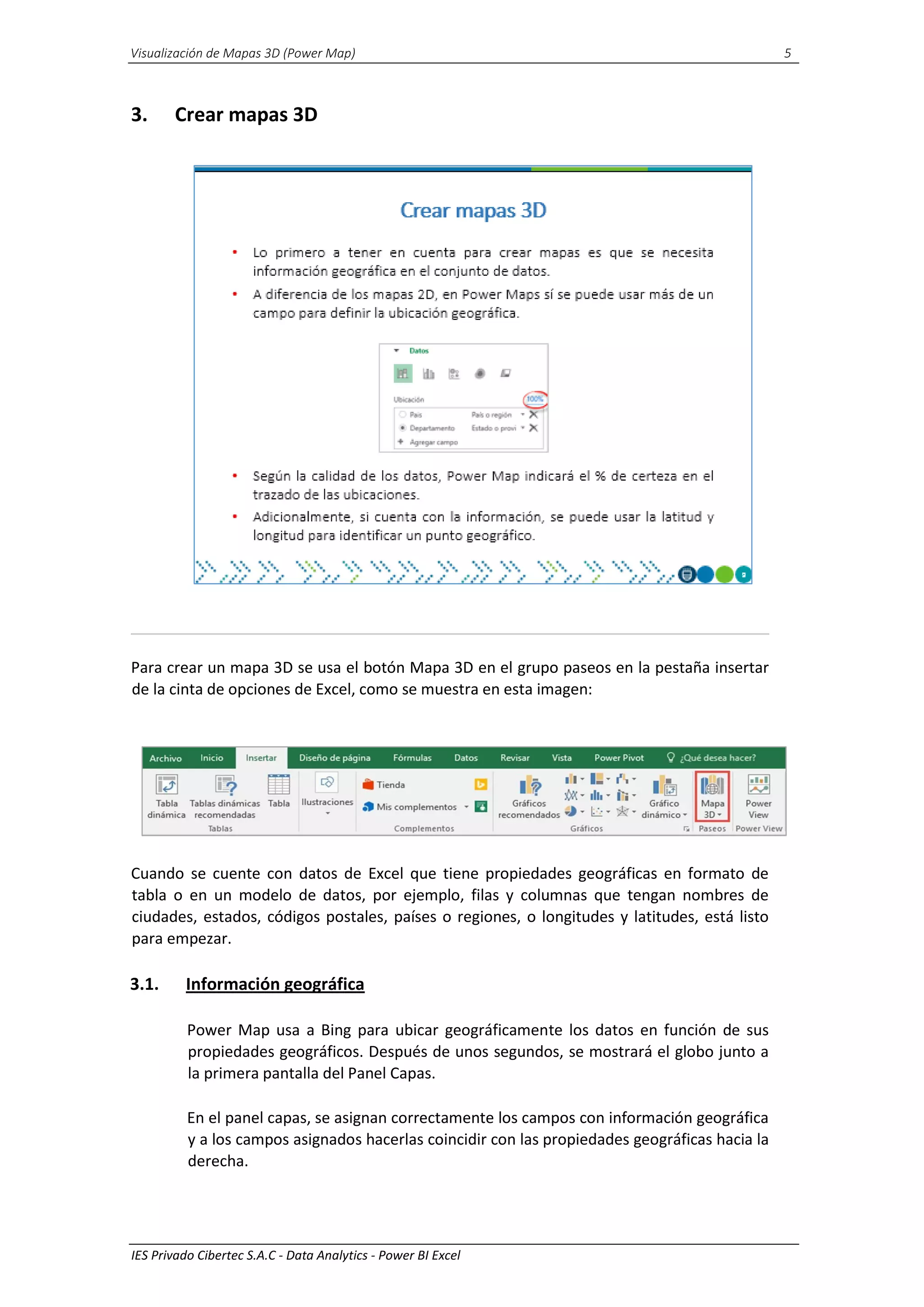 Visualización de Mapas 3D (Power Map) 5
IES Privado Cibertec S.A.C - Data Analytics - Power BI Excel
3. Crear mapas 3D
Para crear un mapa 3D se usa el botón Mapa 3D en el grupo paseos en la pestaña insertar
de la cinta de opciones de Excel, como se muestra en esta imagen:
Cuando se cuente con datos de Excel que tiene propiedades geográficas en formato de
tabla o en un modelo de datos, por ejemplo, filas y columnas que tengan nombres de
ciudades, estados, códigos postales, países o regiones, o longitudes y latitudes, está listo
para empezar.
3.1. Información geográfica
Power Map usa a Bing para ubicar geográficamente los datos en función de sus
propiedades geográficos. Después de unos segundos, se mostrará el globo junto a
la primera pantalla del Panel Capas.
En el panel capas, se asignan correctamente los campos con información geográfica
y a los campos asignados hacerlas coincidir con las propiedades geográficas hacia la
derecha.
 