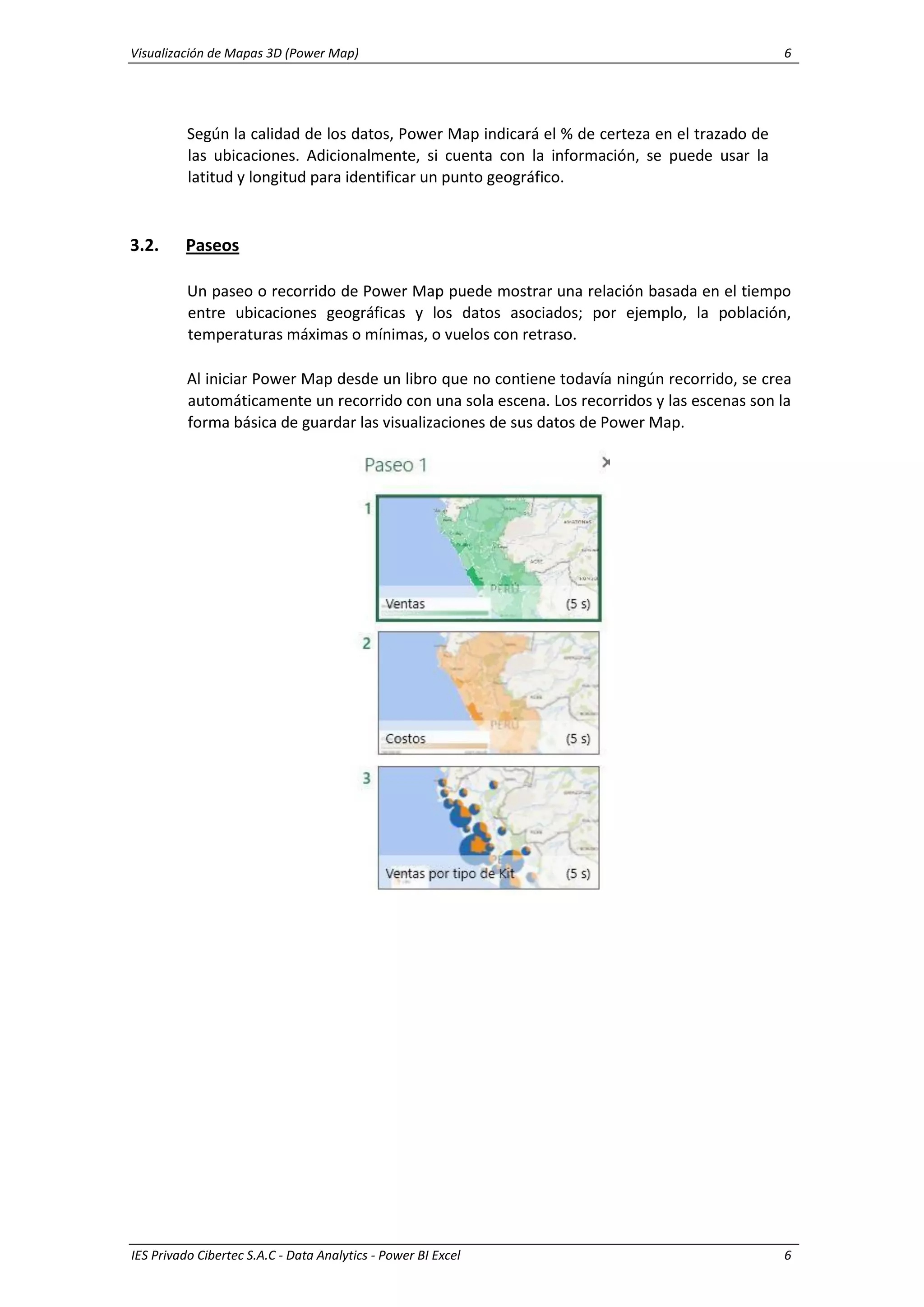 Visualización de Mapas 3D (Power Map) 6
IES Privado Cibertec S.A.C - Data Analytics - Power BI Excel 6
Según la calidad de los datos, Power Map indicará el % de certeza en el trazado de
las ubicaciones. Adicionalmente, si cuenta con la información, se puede usar la
latitud y longitud para identificar un punto geográfico.
3.2. Paseos
Un paseo o recorrido de Power Map puede mostrar una relación basada en el tiempo
entre ubicaciones geográficas y los datos asociados; por ejemplo, la población,
temperaturas máximas o mínimas, o vuelos con retraso.
Al iniciar Power Map desde un libro que no contiene todavía ningún recorrido, se crea
automáticamente un recorrido con una sola escena. Los recorridos y las escenas son la
forma básica de guardar las visualizaciones de sus datos de Power Map.
 