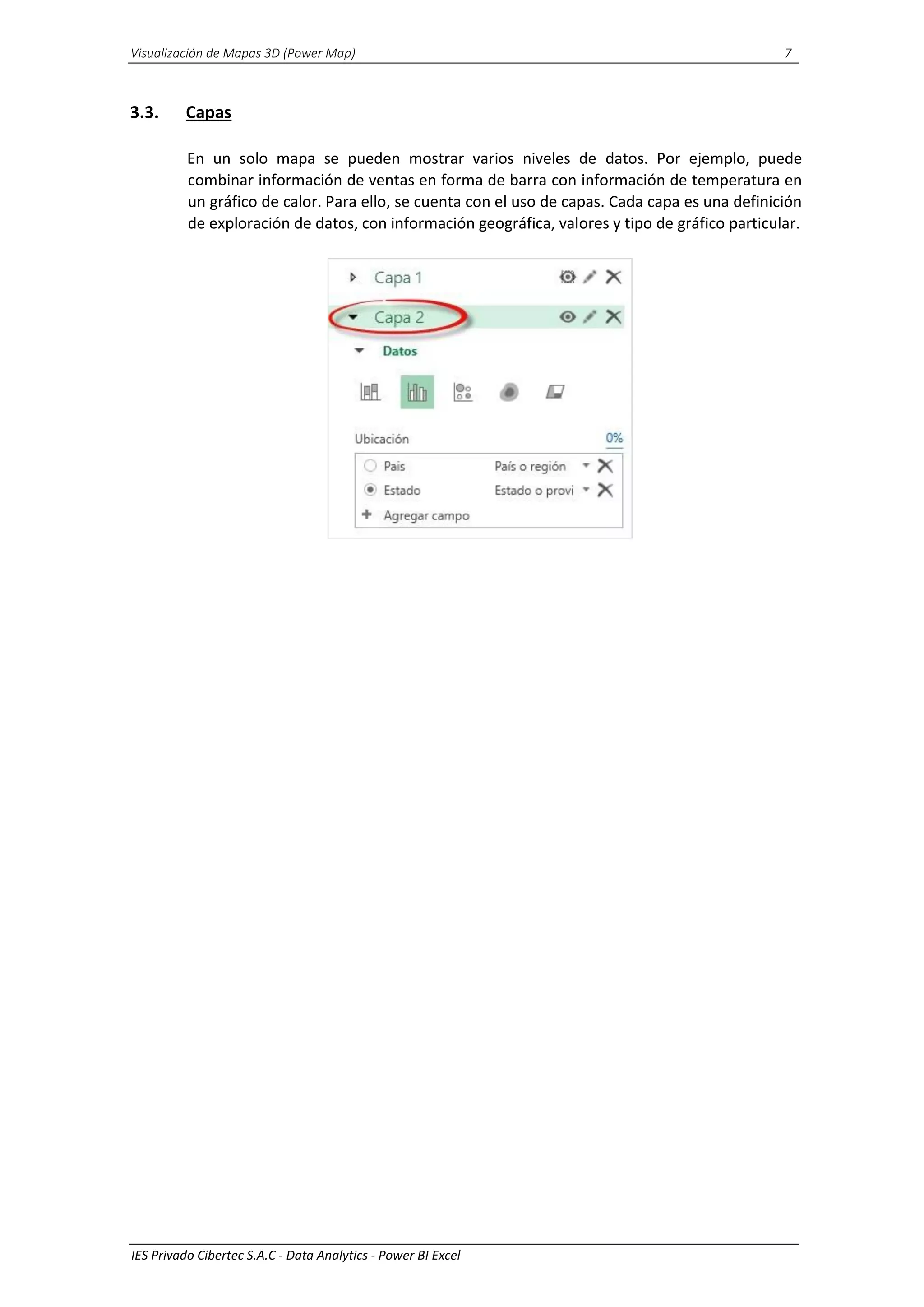 Visualización de Mapas 3D (Power Map) 7
IES Privado Cibertec S.A.C - Data Analytics - Power BI Excel
3.3. Capas
En un solo mapa se pueden mostrar varios niveles de datos. Por ejemplo, puede
combinar información de ventas en forma de barra con información de temperatura en
un gráfico de calor. Para ello, se cuenta con el uso de capas. Cada capa es una definición
de exploración de datos, con información geográfica, valores y tipo de gráfico particular.
 
