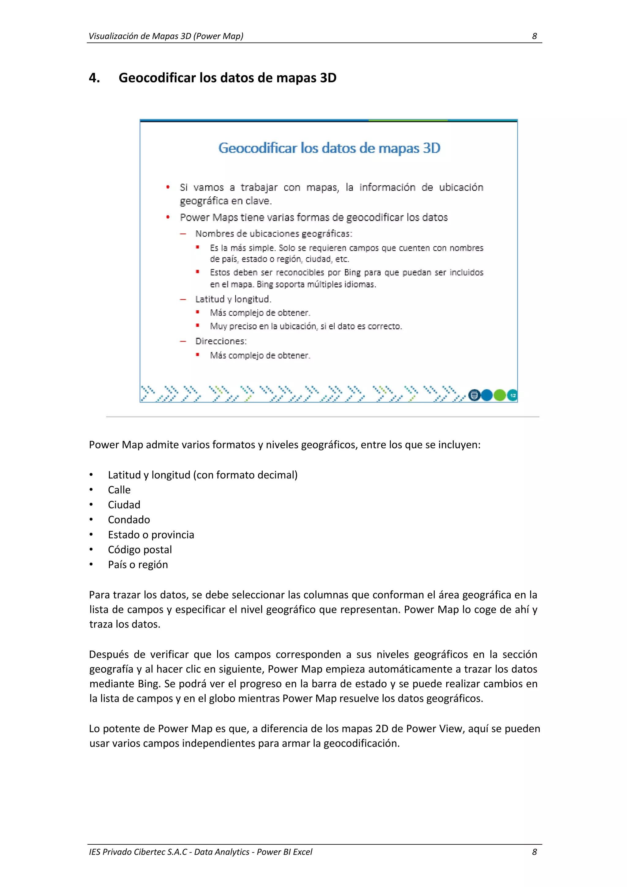Visualización de Mapas 3D (Power Map) 8
IES Privado Cibertec S.A.C - Data Analytics - Power BI Excel 8
4. Geocodificar los datos de mapas 3D
Power Map admite varios formatos y niveles geográficos, entre los que se incluyen:
• Latitud y longitud (con formato decimal)
• Calle
• Ciudad
• Condado
• Estado o provincia
• Código postal
• País o región
Para trazar los datos, se debe seleccionar las columnas que conforman el área geográfica en la
lista de campos y especificar el nivel geográfico que representan. Power Map lo coge de ahí y
traza los datos.
Después de verificar que los campos corresponden a sus niveles geográficos en la sección
geografía y al hacer clic en siguiente, Power Map empieza automáticamente a trazar los datos
mediante Bing. Se podrá ver el progreso en la barra de estado y se puede realizar cambios en
la lista de campos y en el globo mientras Power Map resuelve los datos geográficos.
Lo potente de Power Map es que, a diferencia de los mapas 2D de Power View, aquí se pueden
usar varios campos independientes para armar la geocodificación.
 