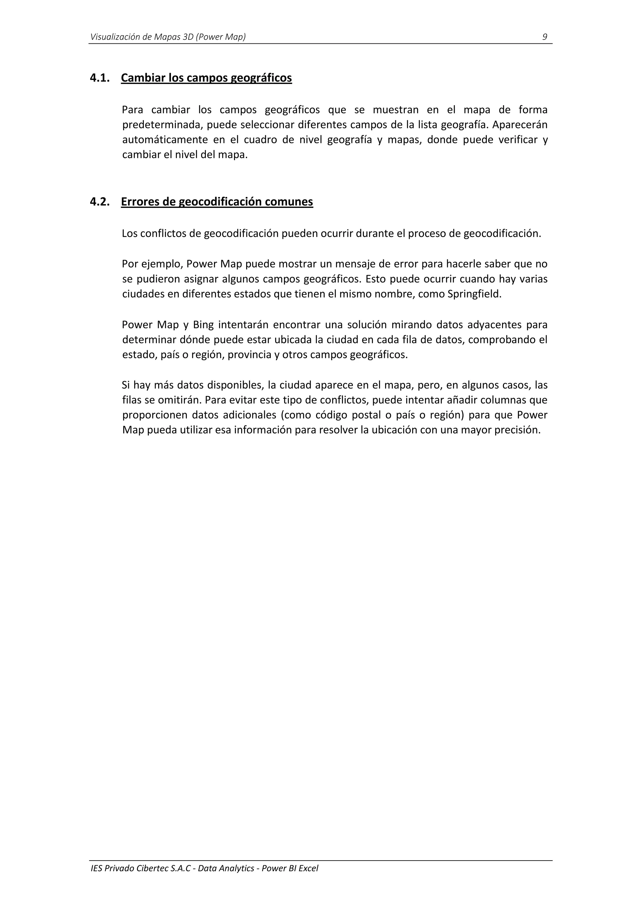 Visualización de Mapas 3D (Power Map) 9
IES Privado Cibertec S.A.C - Data Analytics - Power BI Excel
4.1. Cambiar los campos geográficos
Para cambiar los campos geográficos que se muestran en el mapa de forma
predeterminada, puede seleccionar diferentes campos de la lista geografía. Aparecerán
automáticamente en el cuadro de nivel geografía y mapas, donde puede verificar y
cambiar el nivel del mapa.
4.2. Errores de geocodificación comunes
Los conflictos de geocodificación pueden ocurrir durante el proceso de geocodificación.
Por ejemplo, Power Map puede mostrar un mensaje de error para hacerle saber que no
se pudieron asignar algunos campos geográficos. Esto puede ocurrir cuando hay varias
ciudades en diferentes estados que tienen el mismo nombre, como Springfield.
Power Map y Bing intentarán encontrar una solución mirando datos adyacentes para
determinar dónde puede estar ubicada la ciudad en cada fila de datos, comprobando el
estado, país o región, provincia y otros campos geográficos.
Si hay más datos disponibles, la ciudad aparece en el mapa, pero, en algunos casos, las
filas se omitirán. Para evitar este tipo de conflictos, puede intentar añadir columnas que
proporcionen datos adicionales (como código postal o país o región) para que Power
Map pueda utilizar esa información para resolver la ubicación con una mayor precisión.
 