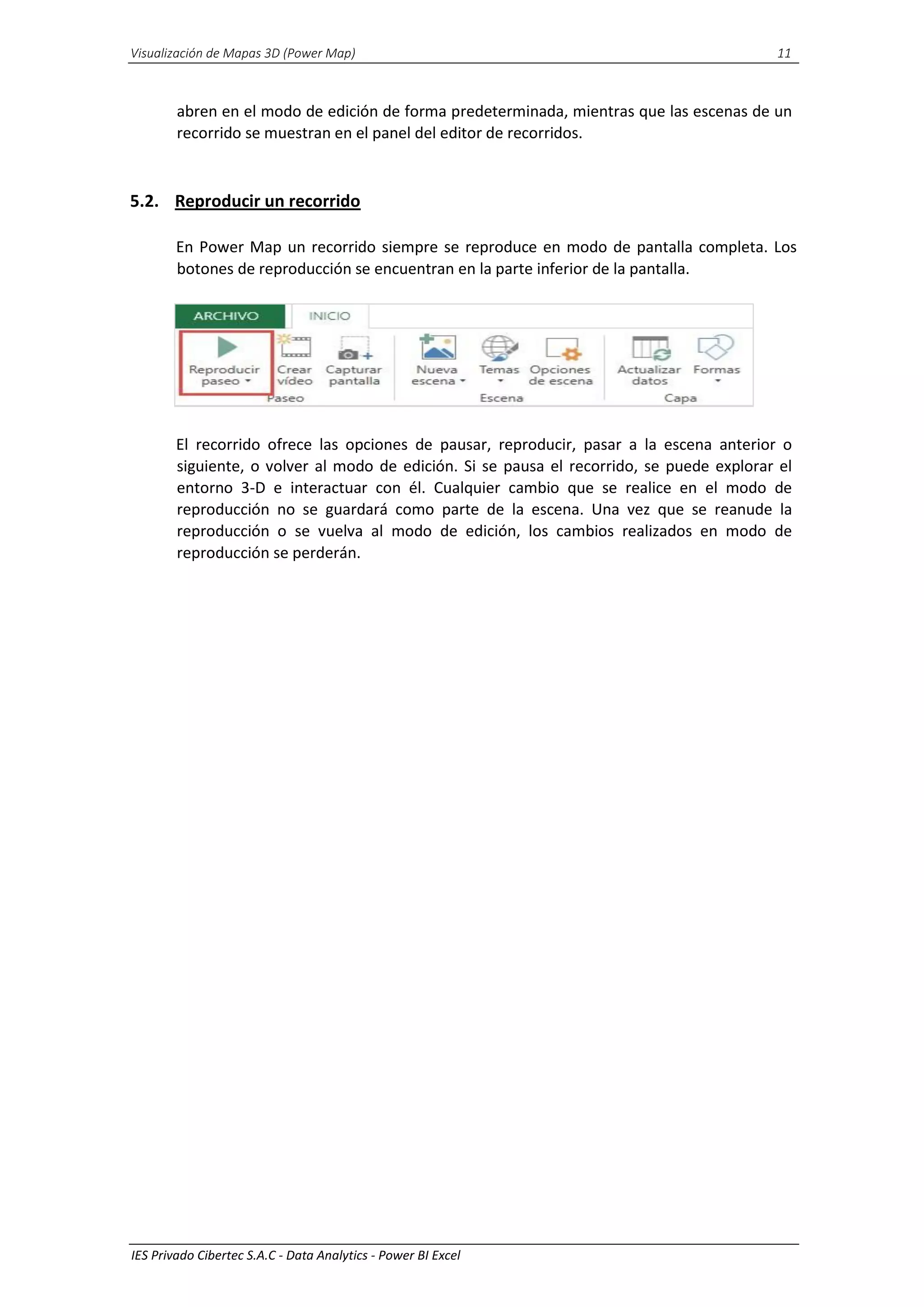 Visualización de Mapas 3D (Power Map) 11
IES Privado Cibertec S.A.C - Data Analytics - Power BI Excel
abren en el modo de edición de forma predeterminada, mientras que las escenas de un
recorrido se muestran en el panel del editor de recorridos.
5.2. Reproducir un recorrido
En Power Map un recorrido siempre se reproduce en modo de pantalla completa. Los
botones de reproducción se encuentran en la parte inferior de la pantalla.
El recorrido ofrece las opciones de pausar, reproducir, pasar a la escena anterior o
siguiente, o volver al modo de edición. Si se pausa el recorrido, se puede explorar el
entorno 3-D e interactuar con él. Cualquier cambio que se realice en el modo de
reproducción no se guardará como parte de la escena. Una vez que se reanude la
reproducción o se vuelva al modo de edición, los cambios realizados en modo de
reproducción se perderán.
 