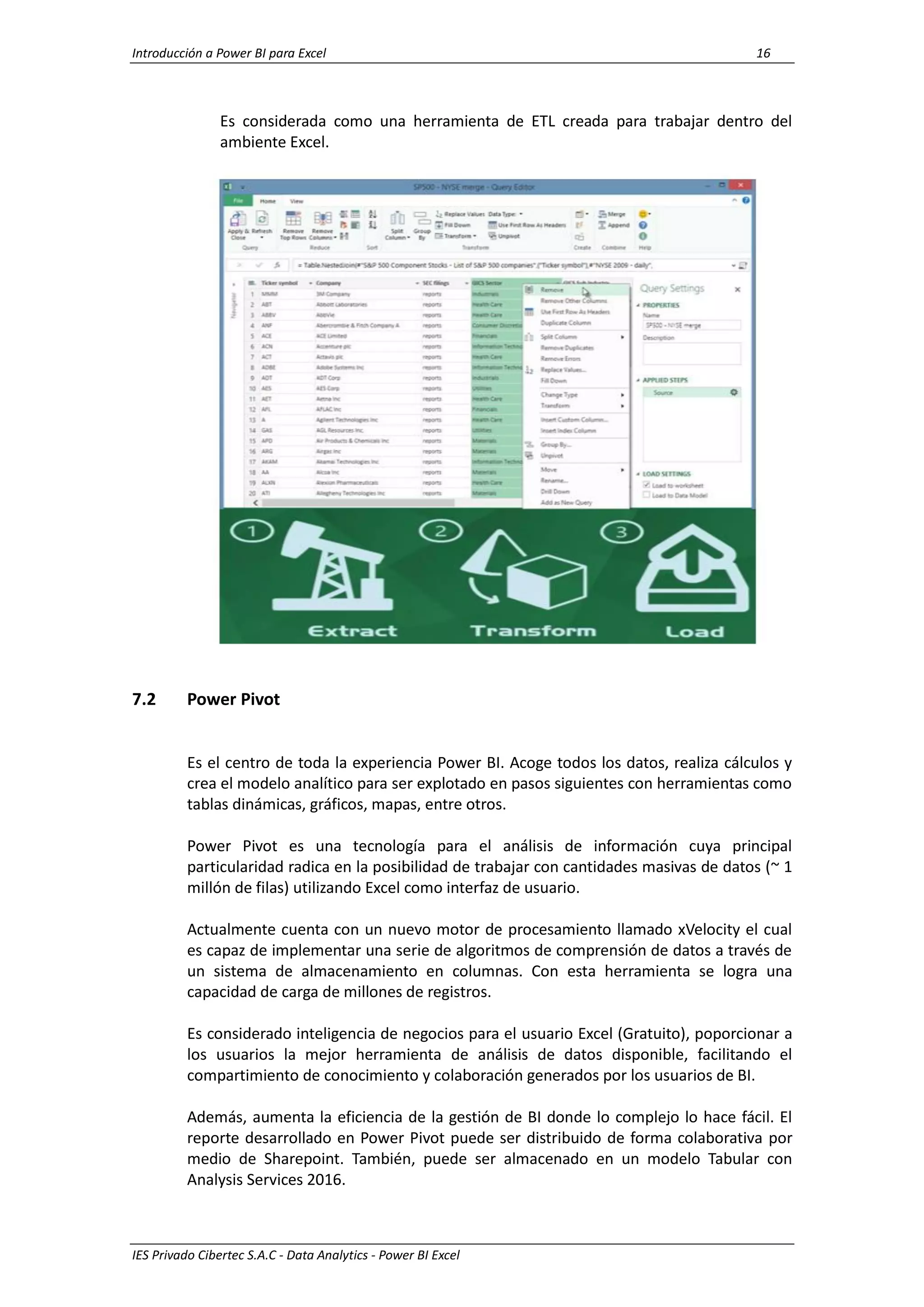 Introducción a Power BI para Excel 16
IES Privado Cibertec S.A.C - Data Analytics - Power BI Excel
Es considerada como una herramienta de ETL creada para trabajar dentro del
ambiente Excel.
7.2 Power Pivot
Es el centro de toda la experiencia Power BI. Acoge todos los datos, realiza cálculos y
crea el modelo analítico para ser explotado en pasos siguientes con herramientas como
tablas dinámicas, gráficos, mapas, entre otros.
Power Pivot es una tecnología para el análisis de información cuya principal
particularidad radica en la posibilidad de trabajar con cantidades masivas de datos (~ 1
millón de filas) utilizando Excel como interfaz de usuario.
Actualmente cuenta con un nuevo motor de procesamiento llamado xVelocity el cual
es capaz de implementar una serie de algoritmos de comprensión de datos a través de
un sistema de almacenamiento en columnas. Con esta herramienta se logra una
capacidad de carga de millones de registros.
Es considerado inteligencia de negocios para el usuario Excel (Gratuito), poporcionar a
los usuarios la mejor herramienta de análisis de datos disponible, facilitando el
compartimiento de conocimiento y colaboración generados por los usuarios de BI.
Además, aumenta la eficiencia de la gestión de BI donde lo complejo lo hace fácil. El
reporte desarrollado en Power Pivot puede ser distribuido de forma colaborativa por
medio de Sharepoint. También, puede ser almacenado en un modelo Tabular con
Analysis Services 2016.
 