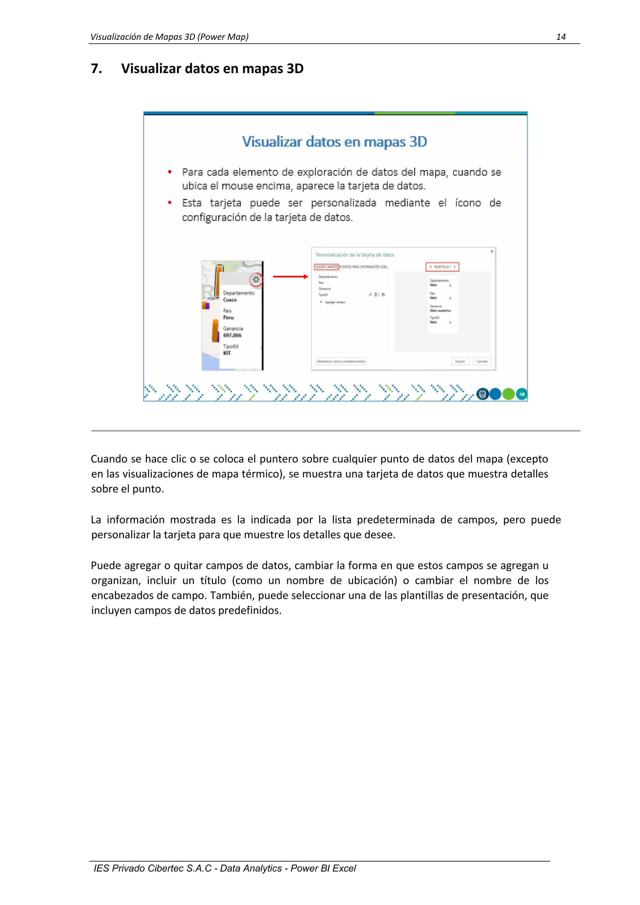Visualización de Mapas 3D (Power Map) 14
IES Privado Cibertec S.A.C - Data Analytics - Power BI Excel
7. Visualizar datos en mapas 3D
Cuando se hace clic o se coloca el puntero sobre cualquier punto de datos del mapa (excepto
en las visualizaciones de mapa térmico), se muestra una tarjeta de datos que muestra detalles
sobre el punto.
La información mostrada es la indicada por la lista predeterminada de campos, pero puede
personalizar la tarjeta para que muestre los detalles que desee.
Puede agregar o quitar campos de datos, cambiar la forma en que estos campos se agregan u
organizan, incluir un título (como un nombre de ubicación) o cambiar el nombre de los
encabezados de campo. También, puede seleccionar una de las plantillas de presentación, que
incluyen campos de datos predefinidos.
 