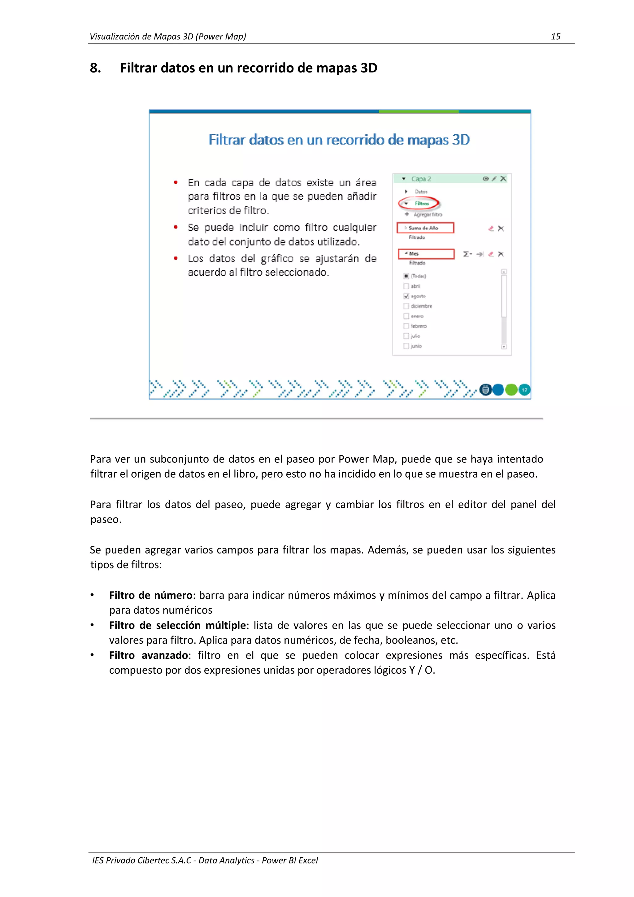 Visualización de Mapas 3D (Power Map) 15
IES Privado Cibertec S.A.C - Data Analytics - Power BI Excel
8. Filtrar datos en un recorrido de mapas 3D
Para ver un subconjunto de datos en el paseo por Power Map, puede que se haya intentado
filtrar el origen de datos en el libro, pero esto no ha incidido en lo que se muestra en el paseo.
Para filtrar los datos del paseo, puede agregar y cambiar los filtros en el editor del panel del
paseo.
Se pueden agregar varios campos para filtrar los mapas. Además, se pueden usar los siguientes
tipos de filtros:
• Filtro de número: barra para indicar números máximos y mínimos del campo a filtrar. Aplica
para datos numéricos
• Filtro de selección múltiple: lista de valores en las que se puede seleccionar uno o varios
valores para filtro. Aplica para datos numéricos, de fecha, booleanos, etc.
• Filtro avanzado: filtro en el que se pueden colocar expresiones más específicas. Está
compuesto por dos expresiones unidas por operadores lógicos Y / O.
 