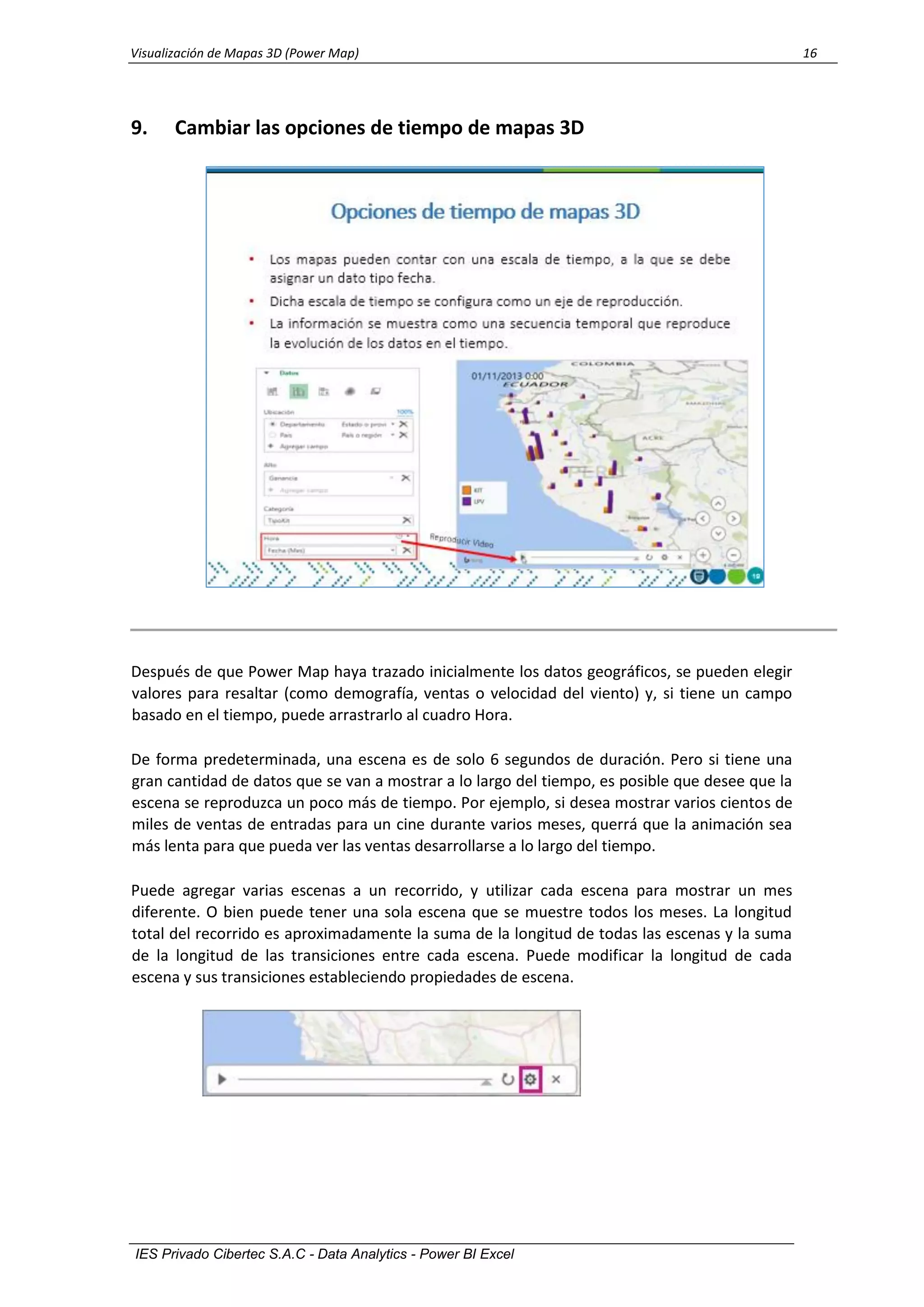 Visualización de Mapas 3D (Power Map) 16
IES Privado Cibertec S.A.C - Data Analytics - Power BI Excel
9. Cambiar las opciones de tiempo de mapas 3D
Después de que Power Map haya trazado inicialmente los datos geográficos, se pueden elegir
valores para resaltar (como demografía, ventas o velocidad del viento) y, si tiene un campo
basado en el tiempo, puede arrastrarlo al cuadro Hora.
De forma predeterminada, una escena es de solo 6 segundos de duración. Pero si tiene una
gran cantidad de datos que se van a mostrar a lo largo del tiempo, es posible que desee que la
escena se reproduzca un poco más de tiempo. Por ejemplo, si desea mostrar varios cientos de
miles de ventas de entradas para un cine durante varios meses, querrá que la animación sea
más lenta para que pueda ver las ventas desarrollarse a lo largo del tiempo.
Puede agregar varias escenas a un recorrido, y utilizar cada escena para mostrar un mes
diferente. O bien puede tener una sola escena que se muestre todos los meses. La longitud
total del recorrido es aproximadamente la suma de la longitud de todas las escenas y la suma
de la longitud de las transiciones entre cada escena. Puede modificar la longitud de cada
escena y sus transiciones estableciendo propiedades de escena.
 