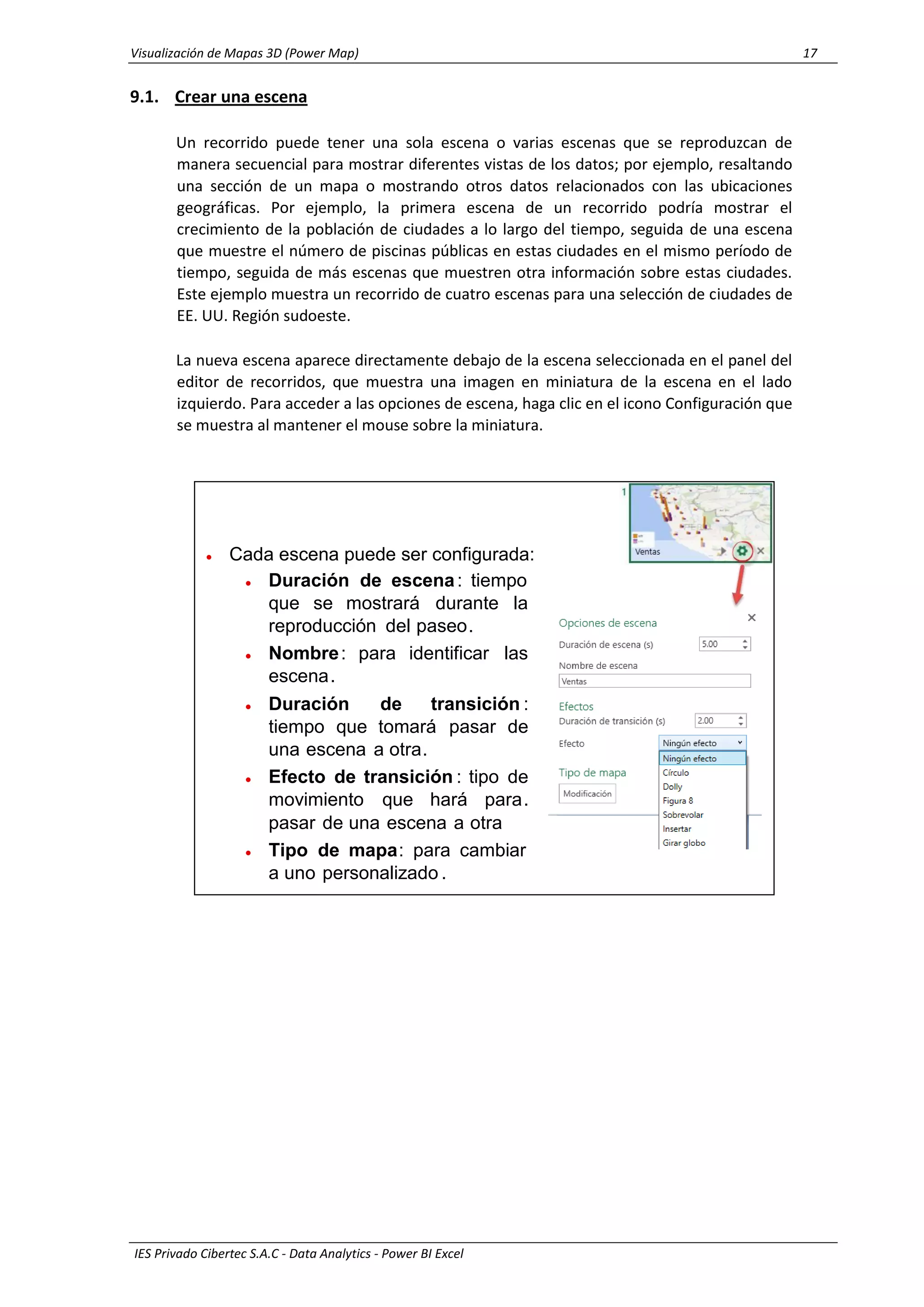 Visualización de Mapas 3D (Power Map) 17
IES Privado Cibertec S.A.C - Data Analytics - Power BI Excel
9.1. Crear una escena
Un recorrido puede tener una sola escena o varias escenas que se reproduzcan de
manera secuencial para mostrar diferentes vistas de los datos; por ejemplo, resaltando
una sección de un mapa o mostrando otros datos relacionados con las ubicaciones
geográficas. Por ejemplo, la primera escena de un recorrido podría mostrar el
crecimiento de la población de ciudades a lo largo del tiempo, seguida de una escena
que muestre el número de piscinas públicas en estas ciudades en el mismo período de
tiempo, seguida de más escenas que muestren otra información sobre estas ciudades.
Este ejemplo muestra un recorrido de cuatro escenas para una selección de ciudades de
EE. UU. Región sudoeste.
La nueva escena aparece directamente debajo de la escena seleccionada en el panel del
editor de recorridos, que muestra una imagen en miniatura de la escena en el lado
izquierdo. Para acceder a las opciones de escena, haga clic en el icono Configuración que
se muestra al mantener el mouse sobre la miniatura.
• Duración de escena: tiempo
que se mostrará durante la
reproducción del paseo.
• Nombre: para identificar las
escena.
• Duración de transición :
tiempo que tomará pasar de
una escena a otra.
• Efecto de transición : tipo de
movimiento que hará para.
pasar de una escena a otra
• Tipo de mapa: para cambiar
a uno personalizado .
• Cada escena puede ser configurada:
 