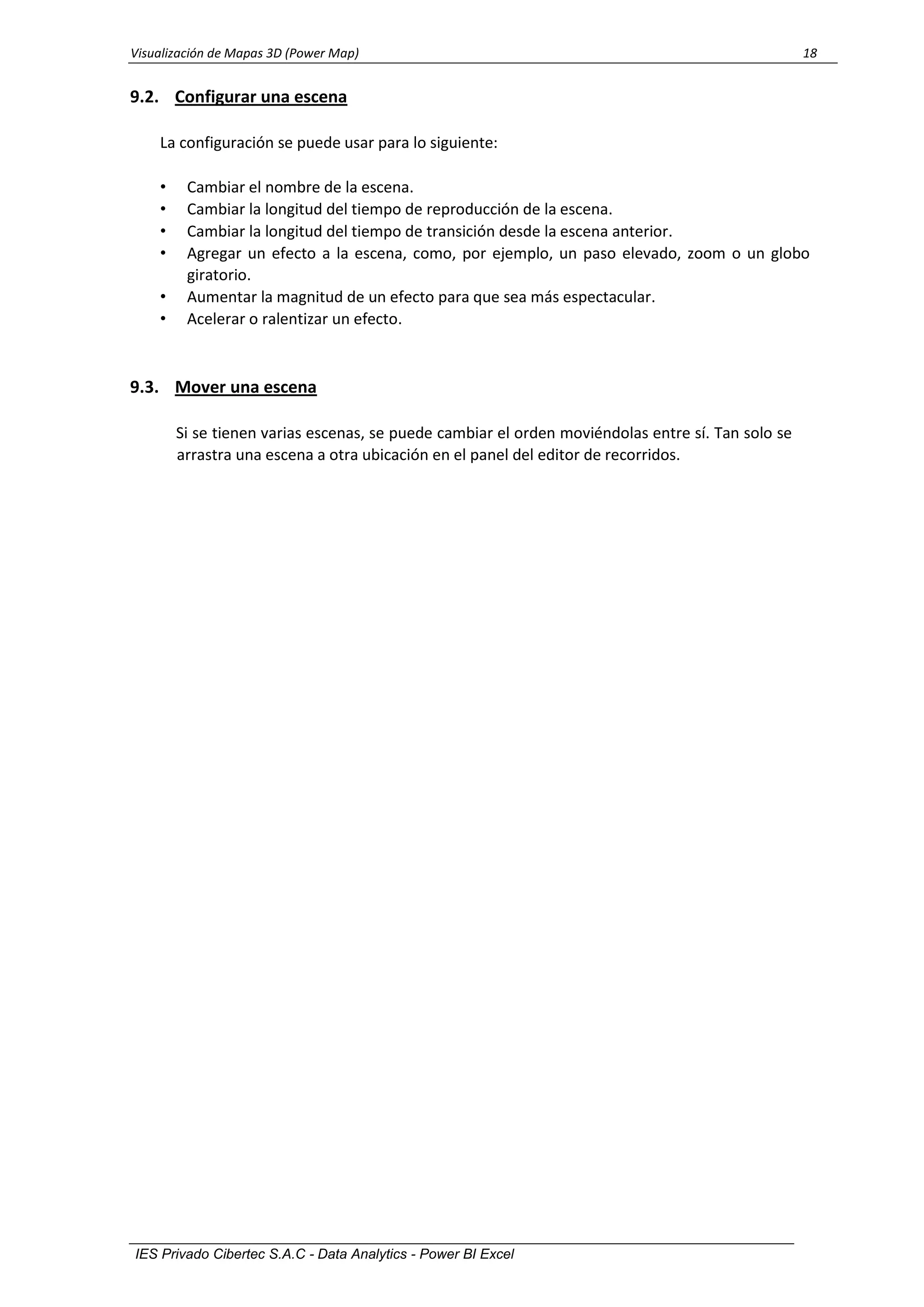 Visualización de Mapas 3D (Power Map) 18
IES Privado Cibertec S.A.C - Data Analytics - Power BI Excel
9.2. Configurar una escena
La configuración se puede usar para lo siguiente:
• Cambiar el nombre de la escena.
• Cambiar la longitud del tiempo de reproducción de la escena.
• Cambiar la longitud del tiempo de transición desde la escena anterior.
• Agregar un efecto a la escena, como, por ejemplo, un paso elevado, zoom o un globo
giratorio.
• Aumentar la magnitud de un efecto para que sea más espectacular.
• Acelerar o ralentizar un efecto.
9.3. Mover una escena
Si se tienen varias escenas, se puede cambiar el orden moviéndolas entre sí. Tan solo se
arrastra una escena a otra ubicación en el panel del editor de recorridos.
 