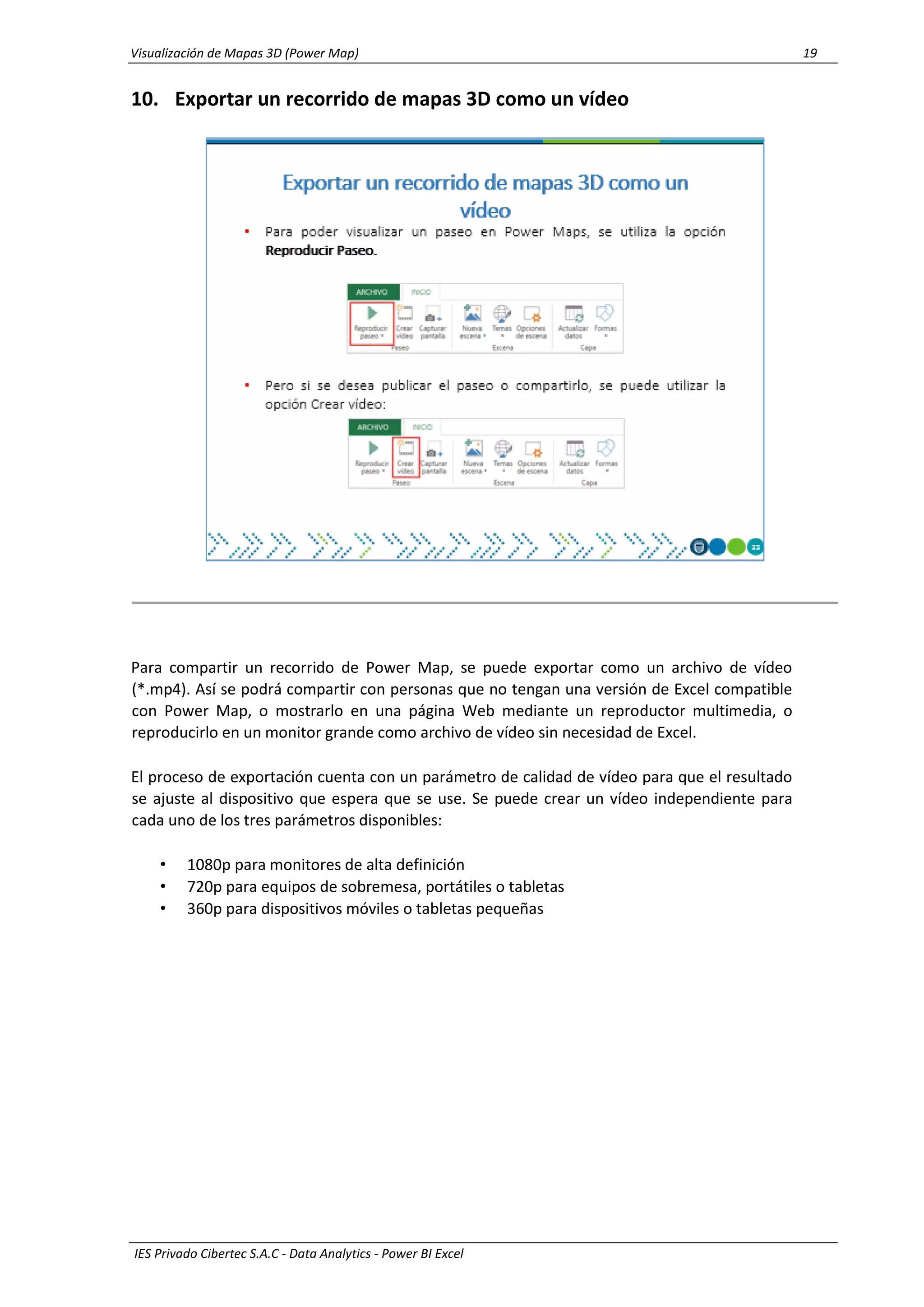 Visualización de Mapas 3D (Power Map) 19
IES Privado Cibertec S.A.C - Data Analytics - Power BI Excel
10. Exportar un recorrido de mapas 3D como un vídeo
Para compartir un recorrido de Power Map, se puede exportar como un archivo de vídeo
(*.mp4). Así se podrá compartir con personas que no tengan una versión de Excel compatible
con Power Map, o mostrarlo en una página Web mediante un reproductor multimedia, o
reproducirlo en un monitor grande como archivo de vídeo sin necesidad de Excel.
El proceso de exportación cuenta con un parámetro de calidad de vídeo para que el resultado
se ajuste al dispositivo que espera que se use. Se puede crear un vídeo independiente para
cada uno de los tres parámetros disponibles:
• 1080p para monitores de alta definición
• 720p para equipos de sobremesa, portátiles o tabletas
• 360p para dispositivos móviles o tabletas pequeñas
 