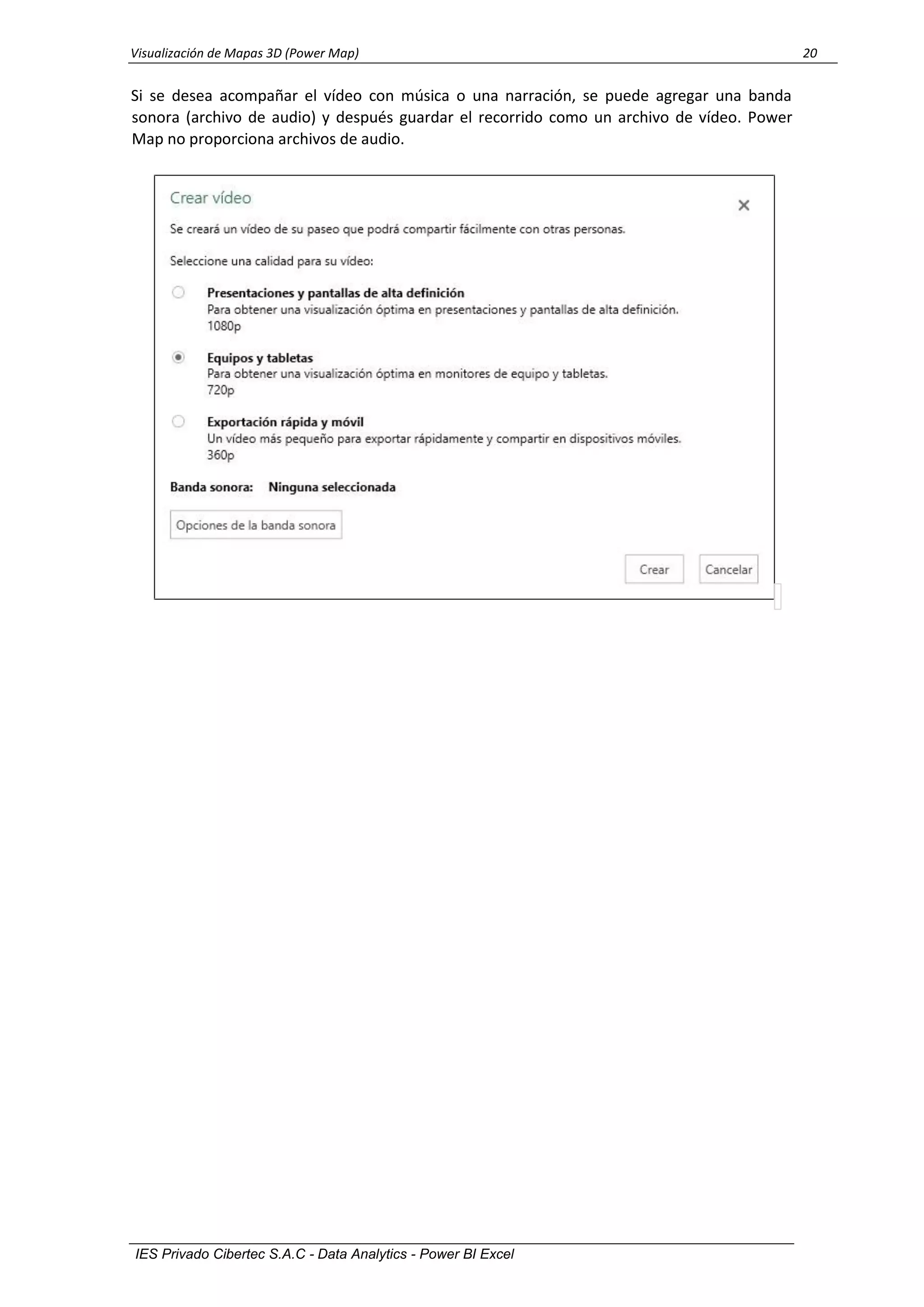 Visualización de Mapas 3D (Power Map) 20
IES Privado Cibertec S.A.C - Data Analytics - Power BI Excel
Si se desea acompañar el vídeo con música o una narración, se puede agregar una banda
sonora (archivo de audio) y después guardar el recorrido como un archivo de vídeo. Power
Map no proporciona archivos de audio.
 