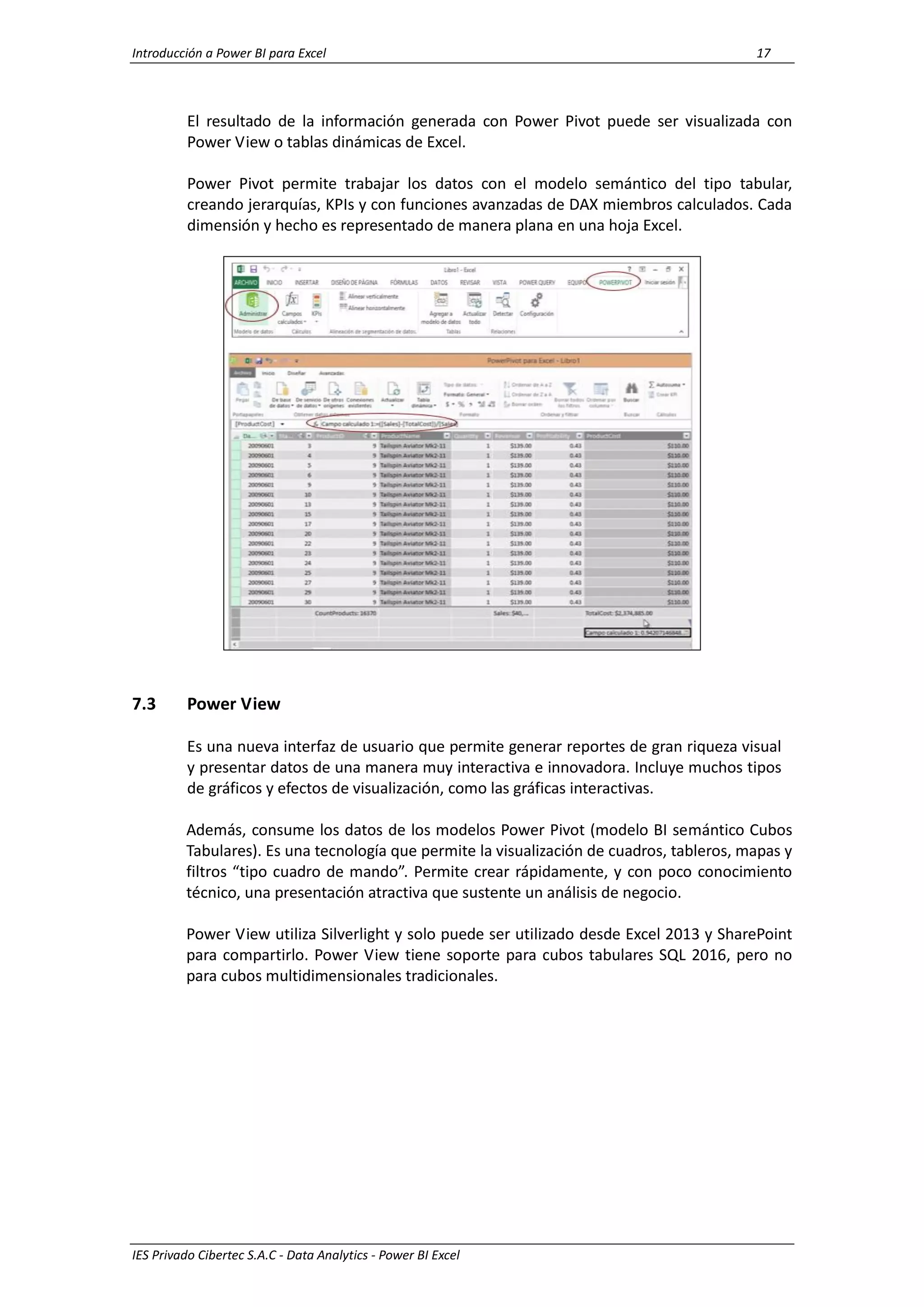 Introducción a Power BI para Excel 17
IES Privado Cibertec S.A.C - Data Analytics - Power BI Excel
El resultado de la información generada con Power Pivot puede ser visualizada con
Power View o tablas dinámicas de Excel.
Power Pivot permite trabajar los datos con el modelo semántico del tipo tabular,
creando jerarquías, KPIs y con funciones avanzadas de DAX miembros calculados. Cada
dimensión y hecho es representado de manera plana en una hoja Excel.
7.3 Power View
Es una nueva interfaz de usuario que permite generar reportes de gran riqueza visual
y presentar datos de una manera muy interactiva e innovadora. Incluye muchos tipos
de gráficos y efectos de visualización, como las gráficas interactivas.
Además, consume los datos de los modelos Power Pivot (modelo BI semántico Cubos
Tabulares). Es una tecnología que permite la visualización de cuadros, tableros, mapas y
filtros “tipo cuadro de mando”. Permite crear rápidamente, y con poco conocimiento
técnico, una presentación atractiva que sustente un análisis de negocio.
Power View utiliza Silverlight y solo puede ser utilizado desde Excel 2013 y SharePoint
para compartirlo. Power View tiene soporte para cubos tabulares SQL 2016, pero no
para cubos multidimensionales tradicionales.
 