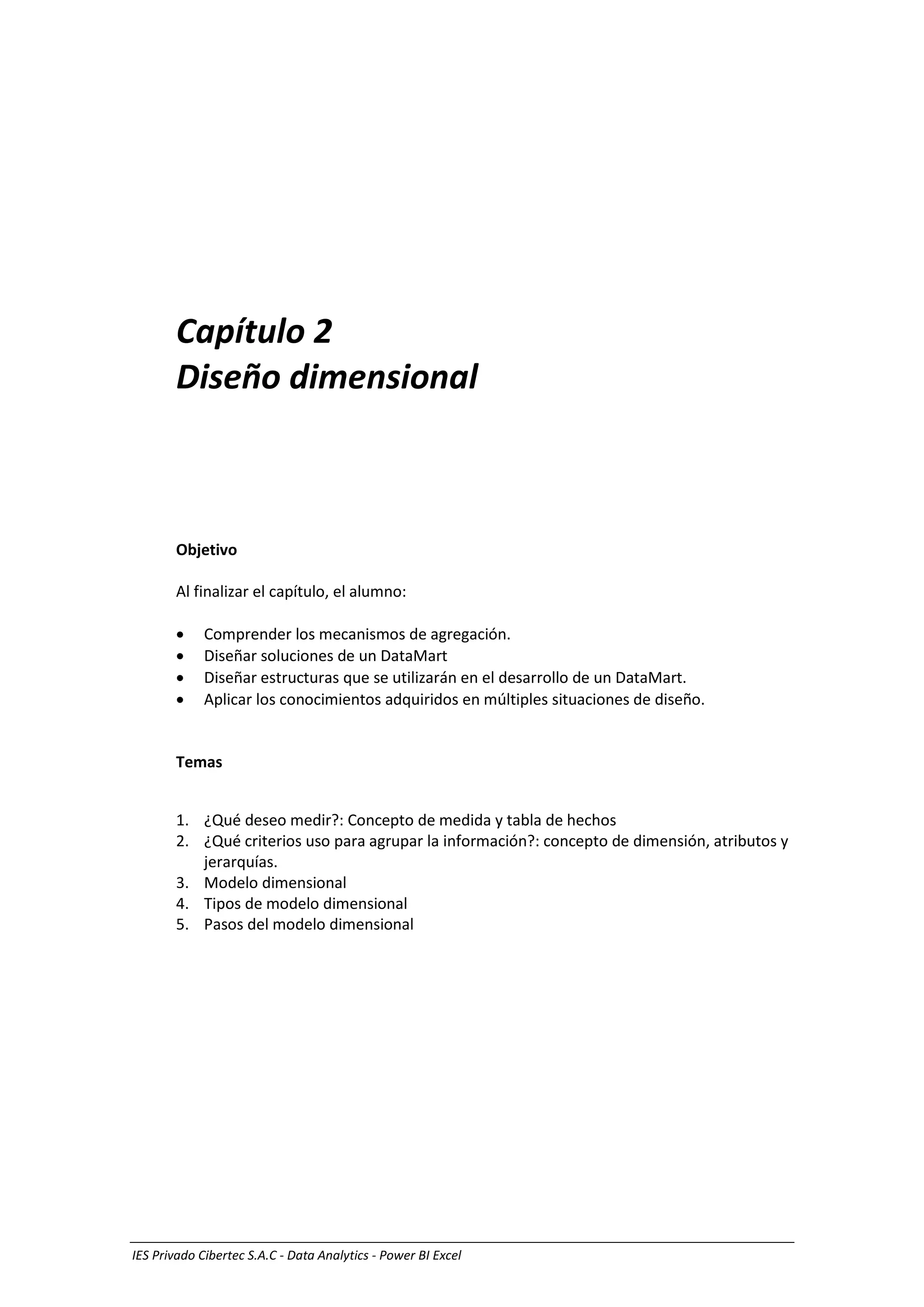 Diseño de un Data mart 1
IES Privado Cibertec S.A.C - Data Analytics - Power BI Excel
Capítulo 2
Diseño dimensional
Objetivo
Al finalizar el capítulo, el alumno:
 Comprender los mecanismos de agregación.
 Diseñar soluciones de un DataMart
 Diseñar estructuras que se utilizarán en el desarrollo de un DataMart.
 Aplicar los conocimientos adquiridos en múltiples situaciones de diseño.
Temas
1. ¿Qué deseo medir?: Concepto de medida y tabla de hechos
2. ¿Qué criterios uso para agrupar la información?: concepto de dimensión, atributos y
jerarquías.
3. Modelo dimensional
4. Tipos de modelo dimensional
5. Pasos del modelo dimensional
 