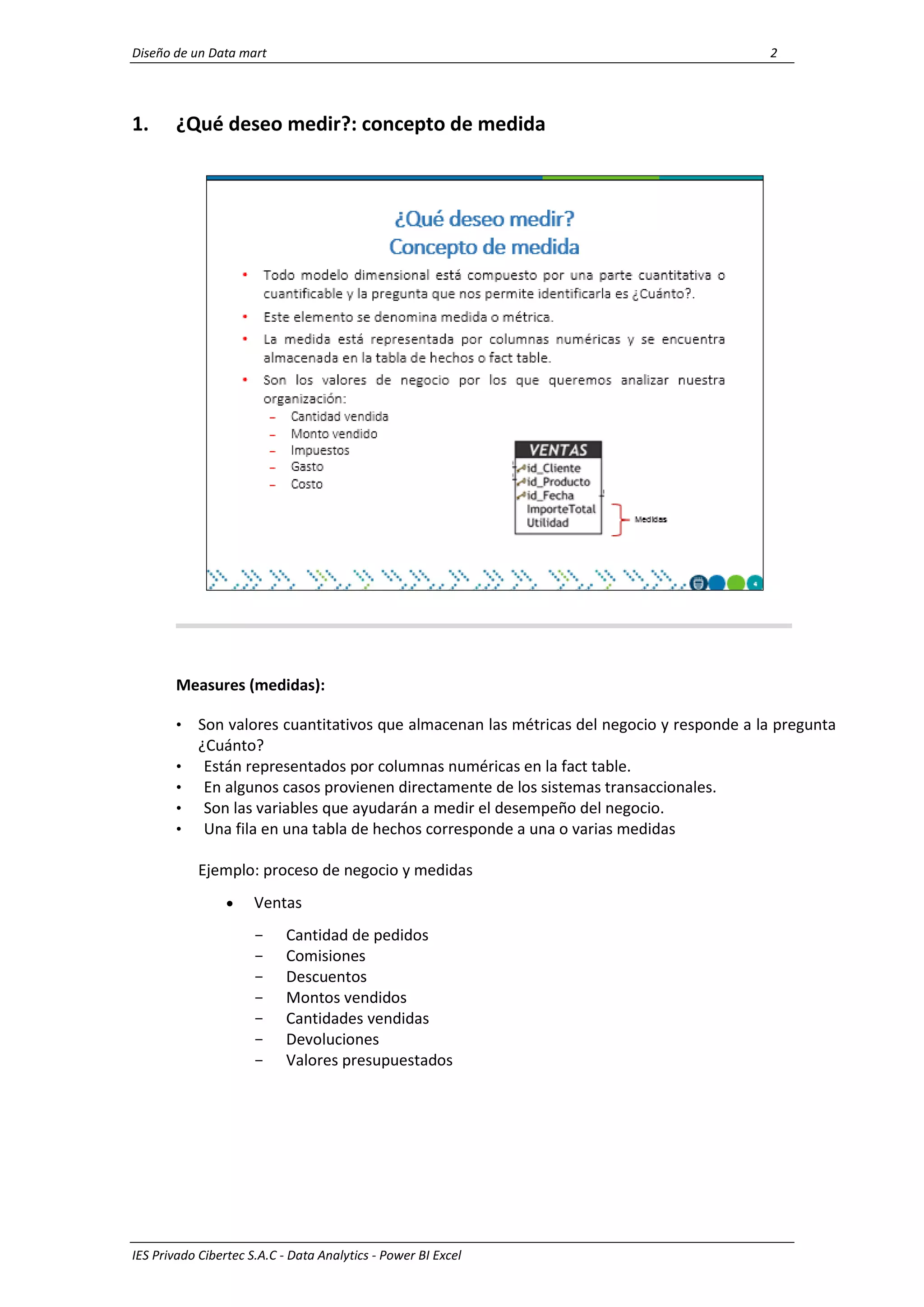 Diseño de un Data mart 2
IES Privado Cibertec S.A.C - Data Analytics - Power BI Excel
1. ¿Qué deseo medir?: concepto de medida
Measures (medidas):
• Son valores cuantitativos que almacenan las métricas del negocio y responde a la pregunta
¿Cuánto?
• Están representados por columnas numéricas en la fact table.
• En algunos casos provienen directamente de los sistemas transaccionales.
• Son las variables que ayudarán a medir el desempeño del negocio.
• Una fila en una tabla de hechos corresponde a una o varias medidas
Ejemplo: proceso de negocio y medidas
 Ventas
- Cantidad de pedidos
- Comisiones
- Descuentos
- Montos vendidos
- Cantidades vendidas
- Devoluciones
- Valores presupuestados
 