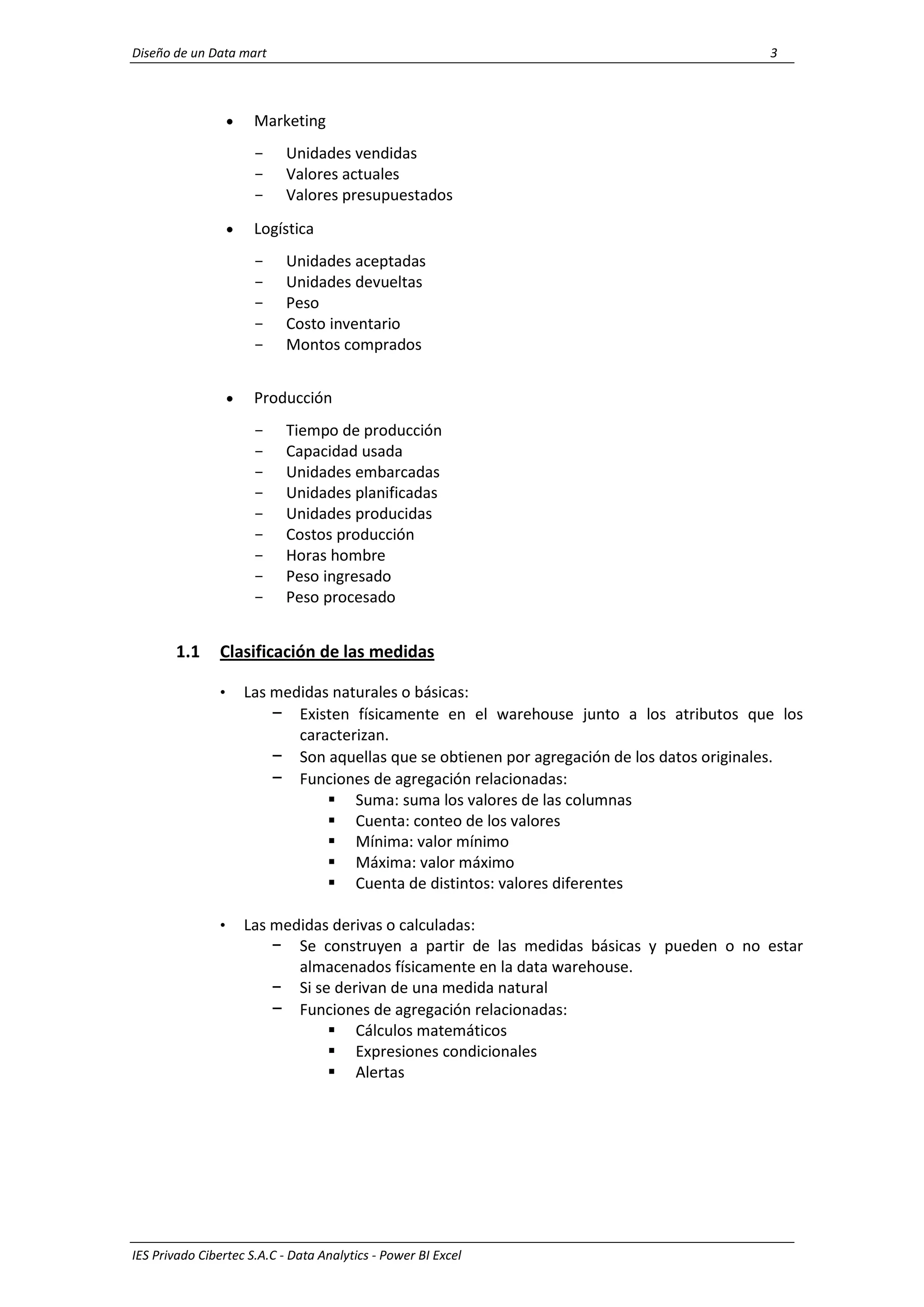 Diseño de un Data mart 3
IES Privado Cibertec S.A.C - Data Analytics - Power BI Excel
 Marketing
- Unidades vendidas
- Valores actuales
- Valores presupuestados
 Logística
- Unidades aceptadas
- Unidades devueltas
- Peso
- Costo inventario
- Montos comprados
 Producción
- Tiempo de producción
- Capacidad usada
- Unidades embarcadas
- Unidades planificadas
- Unidades producidas
- Costos producción
- Horas hombre
- Peso ingresado
- Peso procesado
1.1 Clasificación de las medidas
• Las medidas naturales o básicas:
− Existen físicamente en el warehouse junto a los atributos que los
caracterizan.
− Son aquellas que se obtienen por agregación de los datos originales.
− Funciones de agregación relacionadas:
 Suma: suma los valores de las columnas
 Cuenta: conteo de los valores
 Mínima: valor mínimo
 Máxima: valor máximo
 Cuenta de distintos: valores diferentes
• Las medidas derivas o calculadas:
− Se construyen a partir de las medidas básicas y pueden o no estar
almacenados físicamente en la data warehouse.
− Si se derivan de una medida natural
− Funciones de agregación relacionadas:
 Cálculos matemáticos
 Expresiones condicionales
 Alertas
 