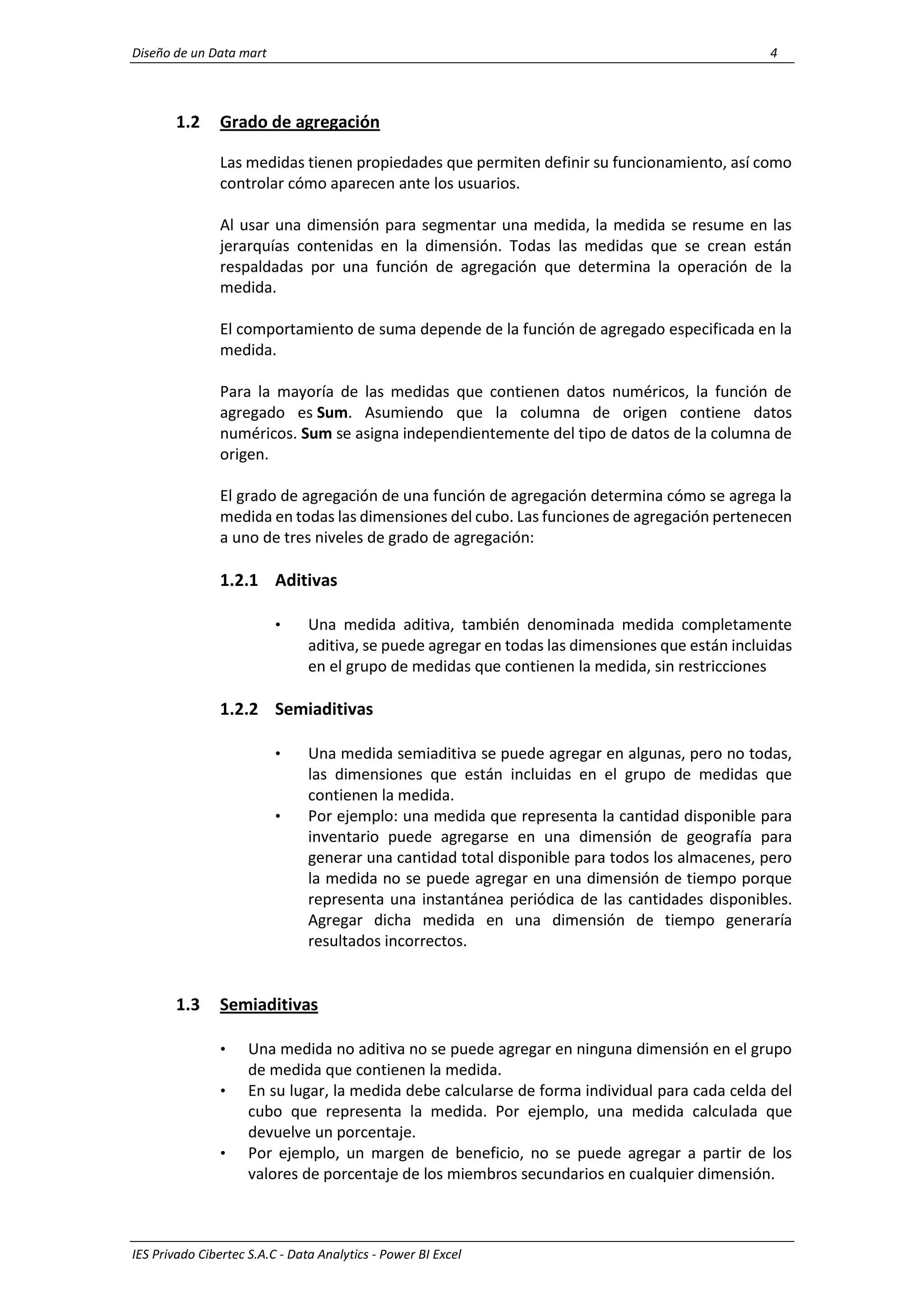 Diseño de un Data mart 4
IES Privado Cibertec S.A.C - Data Analytics - Power BI Excel
1.2 Grado de agregación
Las medidas tienen propiedades que permiten definir su funcionamiento, así como
controlar cómo aparecen ante los usuarios.
Al usar una dimensión para segmentar una medida, la medida se resume en las
jerarquías contenidas en la dimensión. Todas las medidas que se crean están
respaldadas por una función de agregación que determina la operación de la
medida.
El comportamiento de suma depende de la función de agregado especificada en la
medida.
Para la mayoría de las medidas que contienen datos numéricos, la función de
agregado es Sum. Asumiendo que la columna de origen contiene datos
numéricos. Sum se asigna independientemente del tipo de datos de la columna de
origen.
El grado de agregación de una función de agregación determina cómo se agrega la
medida en todas las dimensiones del cubo. Las funciones de agregación pertenecen
a uno de tres niveles de grado de agregación:
1.2.1 Aditivas
• Una medida aditiva, también denominada medida completamente
aditiva, se puede agregar en todas las dimensiones que están incluidas
en el grupo de medidas que contienen la medida, sin restricciones
1.2.2 Semiaditivas
• Una medida semiaditiva se puede agregar en algunas, pero no todas,
las dimensiones que están incluidas en el grupo de medidas que
contienen la medida.
• Por ejemplo: una medida que representa la cantidad disponible para
inventario puede agregarse en una dimensión de geografía para
generar una cantidad total disponible para todos los almacenes, pero
la medida no se puede agregar en una dimensión de tiempo porque
representa una instantánea periódica de las cantidades disponibles.
Agregar dicha medida en una dimensión de tiempo generaría
resultados incorrectos.
1.3 Semiaditivas
• Una medida no aditiva no se puede agregar en ninguna dimensión en el grupo
de medida que contienen la medida.
• En su lugar, la medida debe calcularse de forma individual para cada celda del
cubo que representa la medida. Por ejemplo, una medida calculada que
devuelve un porcentaje.
• Por ejemplo, un margen de beneficio, no se puede agregar a partir de los
valores de porcentaje de los miembros secundarios en cualquier dimensión.
 