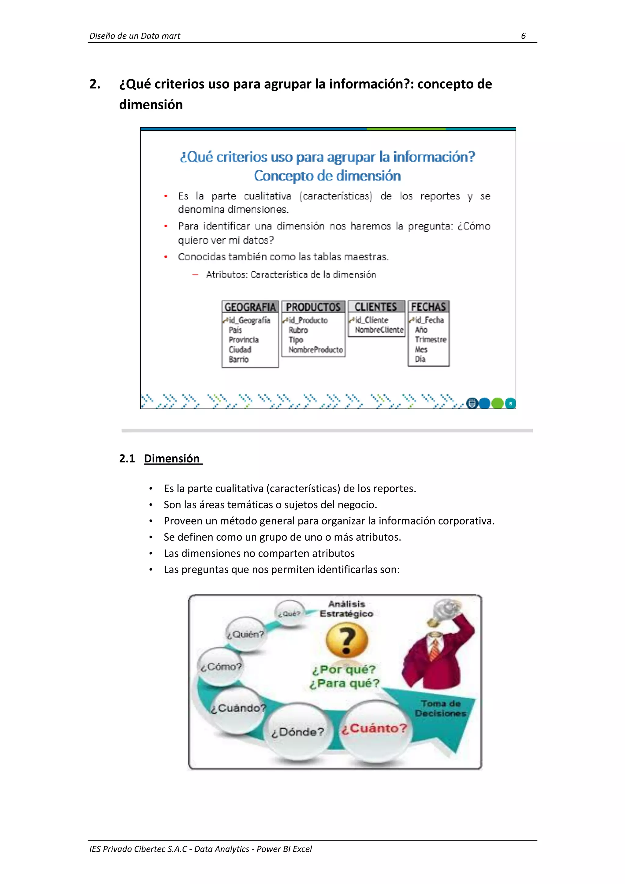 Diseño de un Data mart 6
IES Privado Cibertec S.A.C - Data Analytics - Power BI Excel
2. ¿Qué criterios uso para agrupar la información?: concepto de
dimensión
2.1 Dimensión
• Es la parte cualitativa (características) de los reportes.
• Son las áreas temáticas o sujetos del negocio.
• Proveen un método general para organizar la información corporativa.
• Se definen como un grupo de uno o más atributos.
• Las dimensiones no comparten atributos
• Las preguntas que nos permiten identificarlas son:
 