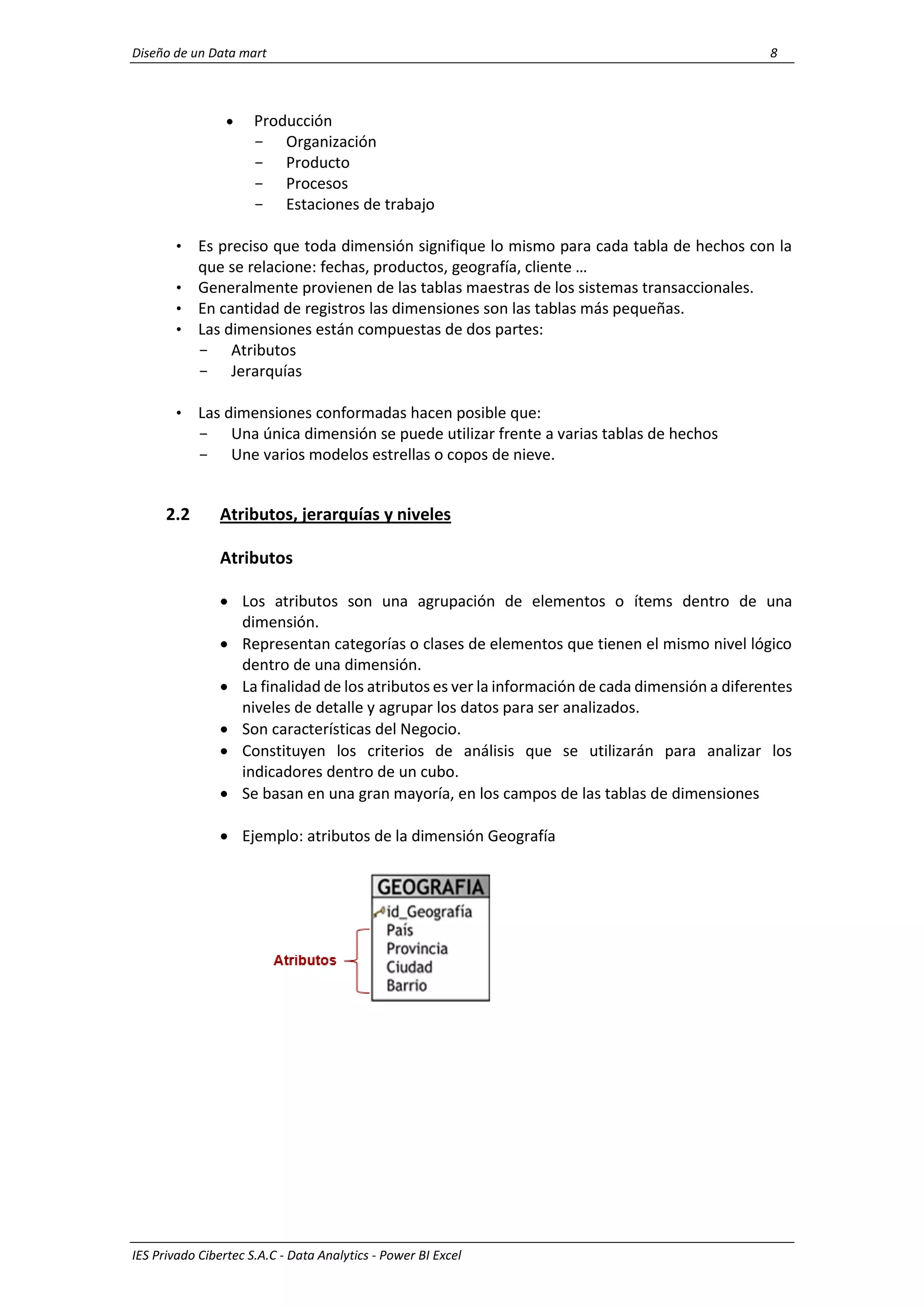 Diseño de un Data mart 8
IES Privado Cibertec S.A.C - Data Analytics - Power BI Excel
 Producción
- Organización
- Producto
- Procesos
- Estaciones de trabajo
• Es preciso que toda dimensión signifique lo mismo para cada tabla de hechos con la
que se relacione: fechas, productos, geografía, cliente …
• Generalmente provienen de las tablas maestras de los sistemas transaccionales.
• En cantidad de registros las dimensiones son las tablas más pequeñas.
• Las dimensiones están compuestas de dos partes:
- Atributos
- Jerarquías
• Las dimensiones conformadas hacen posible que:
- Una única dimensión se puede utilizar frente a varias tablas de hechos
- Une varios modelos estrellas o copos de nieve.
2.2 Atributos, jerarquías y niveles
Atributos
 Los atributos son una agrupación de elementos o ítems dentro de una
dimensión.
 Representan categorías o clases de elementos que tienen el mismo nivel lógico
dentro de una dimensión.
 La finalidad de los atributos es ver la información de cada dimensión a diferentes
niveles de detalle y agrupar los datos para ser analizados.
 Son características del Negocio.
 Constituyen los criterios de análisis que se utilizarán para analizar los
indicadores dentro de un cubo.
 Se basan en una gran mayoría, en los campos de las tablas de dimensiones
 Ejemplo: atributos de la dimensión Geografía
 