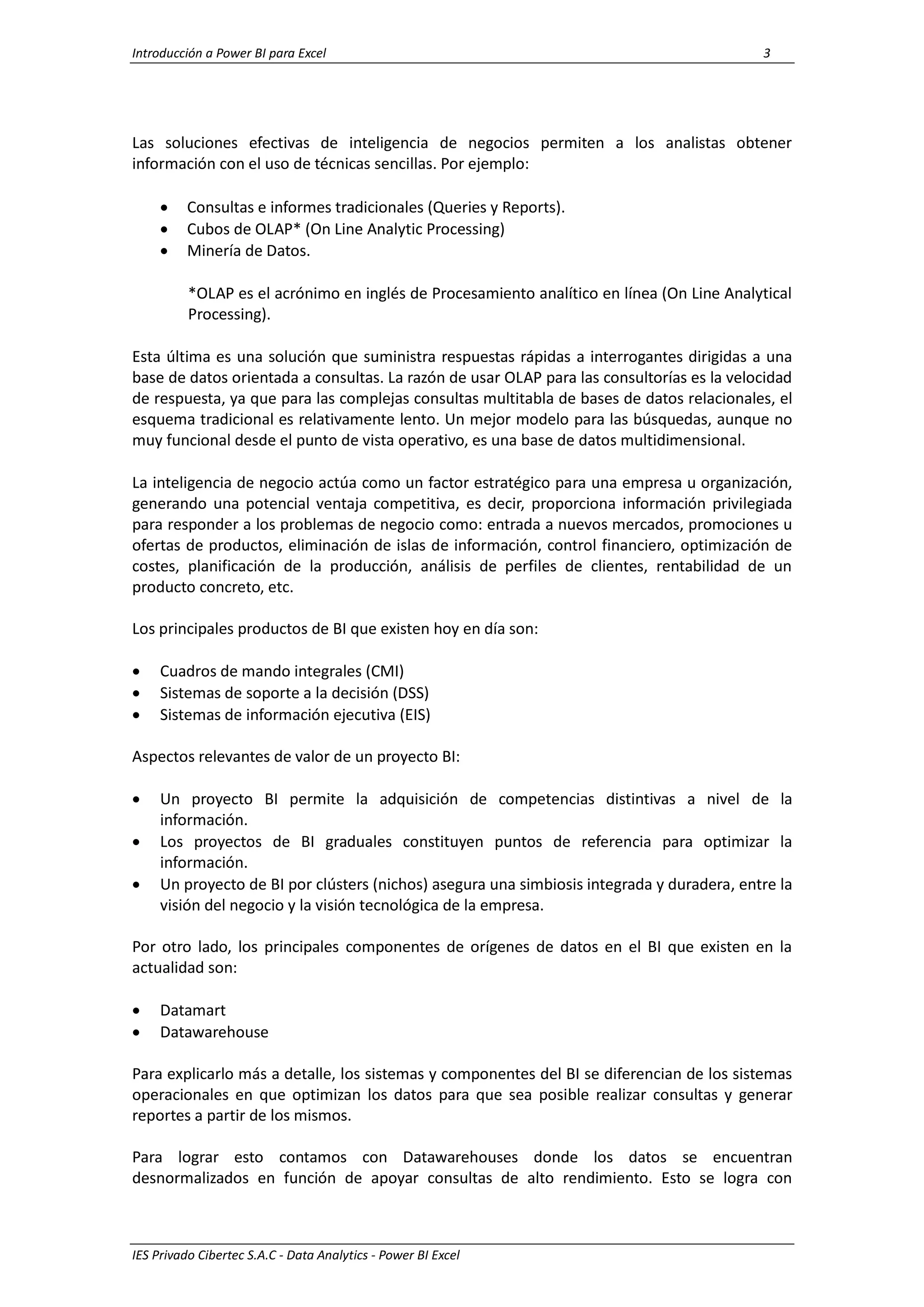 Introducción a Power BI para Excel 3
IES Privado Cibertec S.A.C - Data Analytics - Power BI Excel
Las soluciones efectivas de inteligencia de negocios permiten a los analistas obtener
información con el uso de técnicas sencillas. Por ejemplo:
 Consultas e informes tradicionales (Queries y Reports).
 Cubos de OLAP* (On Line Analytic Processing)
 Minería de Datos.
*OLAP es el acrónimo en inglés de Procesamiento analítico en línea (On Line Analytical
Processing).
Esta última es una solución que suministra respuestas rápidas a interrogantes dirigidas a una
base de datos orientada a consultas. La razón de usar OLAP para las consultorías es la velocidad
de respuesta, ya que para las complejas consultas multitabla de bases de datos relacionales, el
esquema tradicional es relativamente lento. Un mejor modelo para las búsquedas, aunque no
muy funcional desde el punto de vista operativo, es una base de datos multidimensional.
La inteligencia de negocio actúa como un factor estratégico para una empresa u organización,
generando una potencial ventaja competitiva, es decir, proporciona información privilegiada
para responder a los problemas de negocio como: entrada a nuevos mercados, promociones u
ofertas de productos, eliminación de islas de información, control financiero, optimización de
costes, planificación de la producción, análisis de perfiles de clientes, rentabilidad de un
producto concreto, etc.
Los principales productos de BI que existen hoy en día son:
 Cuadros de mando integrales (CMI)
 Sistemas de soporte a la decisión (DSS)
 Sistemas de información ejecutiva (EIS)
Aspectos relevantes de valor de un proyecto BI:
 Un proyecto BI permite la adquisición de competencias distintivas a nivel de la
información.
 Los proyectos de BI graduales constituyen puntos de referencia para optimizar la
información.
 Un proyecto de BI por clústers (nichos) asegura una simbiosis integrada y duradera, entre la
visión del negocio y la visión tecnológica de la empresa.
Por otro lado, los principales componentes de orígenes de datos en el BI que existen en la
actualidad son:
 Datamart
 Datawarehouse
Para explicarlo más a detalle, los sistemas y componentes del BI se diferencian de los sistemas
operacionales en que optimizan los datos para que sea posible realizar consultas y generar
reportes a partir de los mismos.
Para lograr esto contamos con Datawarehouses donde los datos se encuentran
desnormalizados en función de apoyar consultas de alto rendimiento. Esto se logra con
 