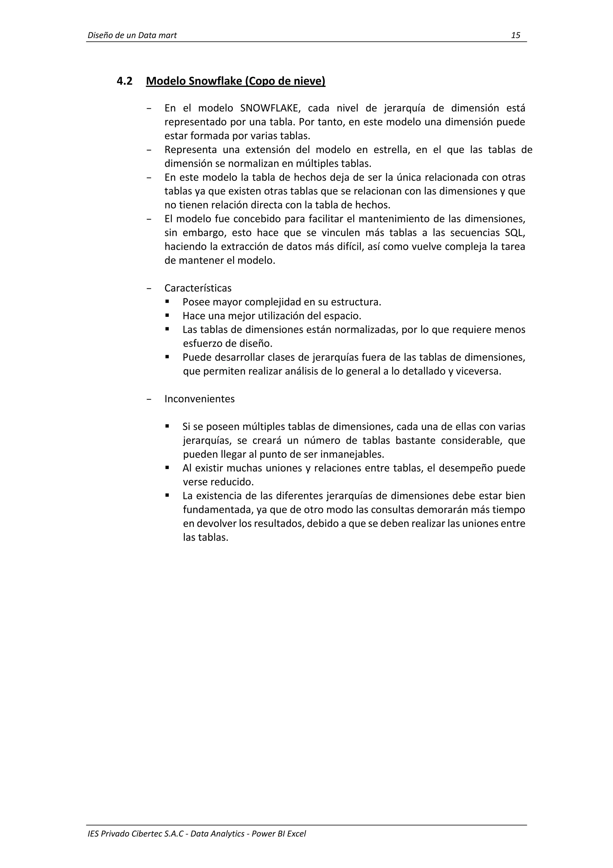 Diseño de un Data mart 15
IES Privado Cibertec S.A.C - Data Analytics - Power BI Excel
4.2 Modelo Snowflake (Copo de nieve)
- En el modelo SNOWFLAKE, cada nivel de jerarquía de dimensión está
representado por una tabla. Por tanto, en este modelo una dimensión puede
estar formada por varias tablas.
- Representa una extensión del modelo en estrella, en el que las tablas de
dimensión se normalizan en múltiples tablas.
- En este modelo la tabla de hechos deja de ser la única relacionada con otras
tablas ya que existen otras tablas que se relacionan con las dimensiones y que
no tienen relación directa con la tabla de hechos.
- El modelo fue concebido para facilitar el mantenimiento de las dimensiones,
sin embargo, esto hace que se vinculen más tablas a las secuencias SQL,
haciendo la extracción de datos más difícil, así como vuelve compleja la tarea
de mantener el modelo.
- Características
 Posee mayor complejidad en su estructura.
 Hace una mejor utilización del espacio.
 Las tablas de dimensiones están normalizadas, por lo que requiere menos
esfuerzo de diseño.
 Puede desarrollar clases de jerarquías fuera de las tablas de dimensiones,
que permiten realizar análisis de lo general a lo detallado y viceversa.
- Inconvenientes
 Si se poseen múltiples tablas de dimensiones, cada una de ellas con varias
jerarquías, se creará un número de tablas bastante considerable, que
pueden llegar al punto de ser inmanejables.
 Al existir muchas uniones y relaciones entre tablas, el desempeño puede
verse reducido.
 La existencia de las diferentes jerarquías de dimensiones debe estar bien
fundamentada, ya que de otro modo las consultas demorarán más tiempo
en devolver los resultados, debido a que se deben realizar las uniones entre
las tablas.
 