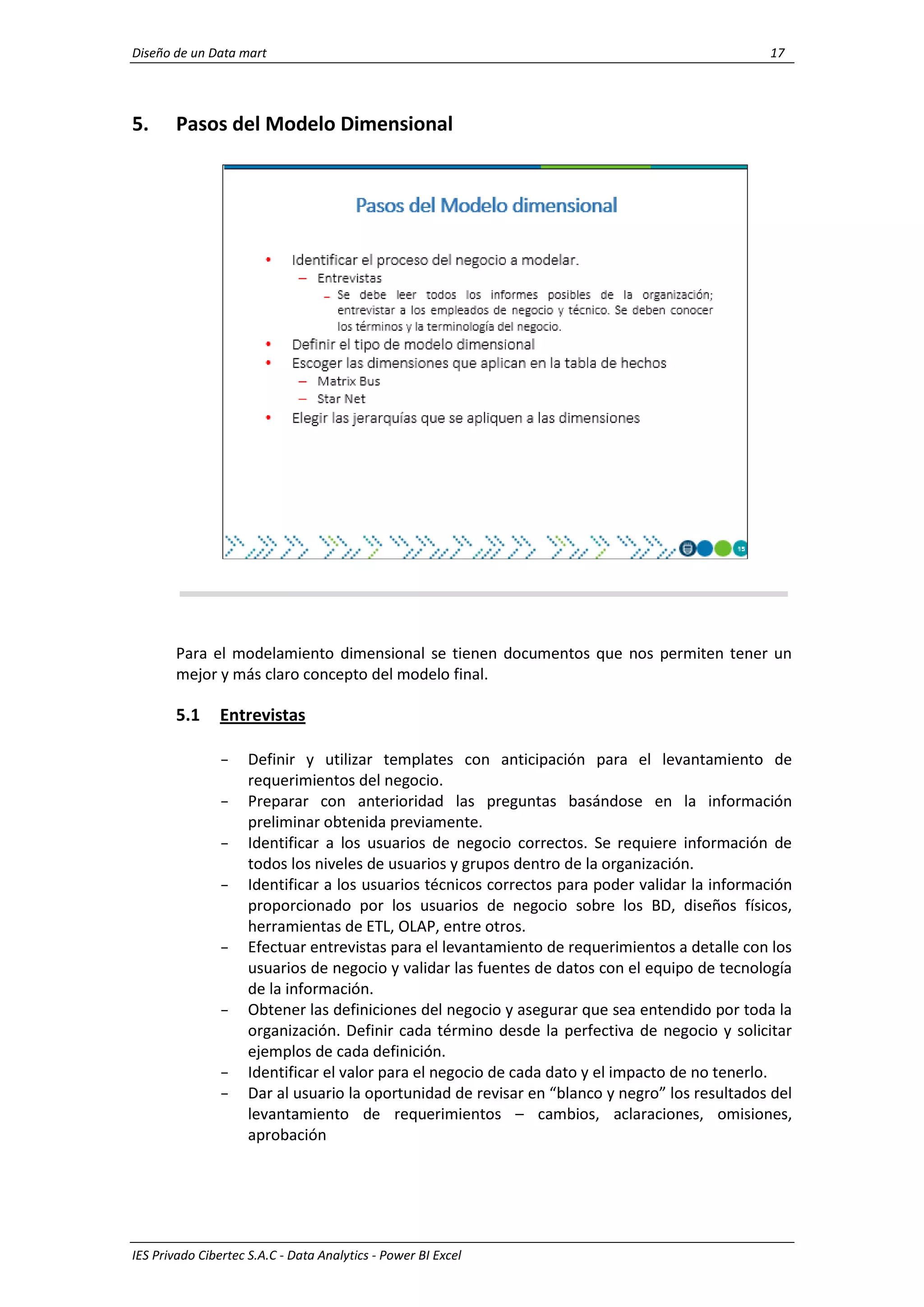 Diseño de un Data mart 17
IES Privado Cibertec S.A.C - Data Analytics - Power BI Excel
5. Pasos del Modelo Dimensional
Para el modelamiento dimensional se tienen documentos que nos permiten tener un
mejor y más claro concepto del modelo final.
5.1 Entrevistas
- Definir y utilizar templates con anticipación para el levantamiento de
requerimientos del negocio.
- Preparar con anterioridad las preguntas basándose en la información
preliminar obtenida previamente.
- Identificar a los usuarios de negocio correctos. Se requiere información de
todos los niveles de usuarios y grupos dentro de la organización.
- Identificar a los usuarios técnicos correctos para poder validar la información
proporcionado por los usuarios de negocio sobre los BD, diseños físicos,
herramientas de ETL, OLAP, entre otros.
- Efectuar entrevistas para el levantamiento de requerimientos a detalle con los
usuarios de negocio y validar las fuentes de datos con el equipo de tecnología
de la información.
- Obtener las definiciones del negocio y asegurar que sea entendido por toda la
organización. Definir cada término desde la perfectiva de negocio y solicitar
ejemplos de cada definición.
- Identificar el valor para el negocio de cada dato y el impacto de no tenerlo.
- Dar al usuario la oportunidad de revisar en “blanco y negro” los resultados del
levantamiento de requerimientos – cambios, aclaraciones, omisiones,
aprobación
 