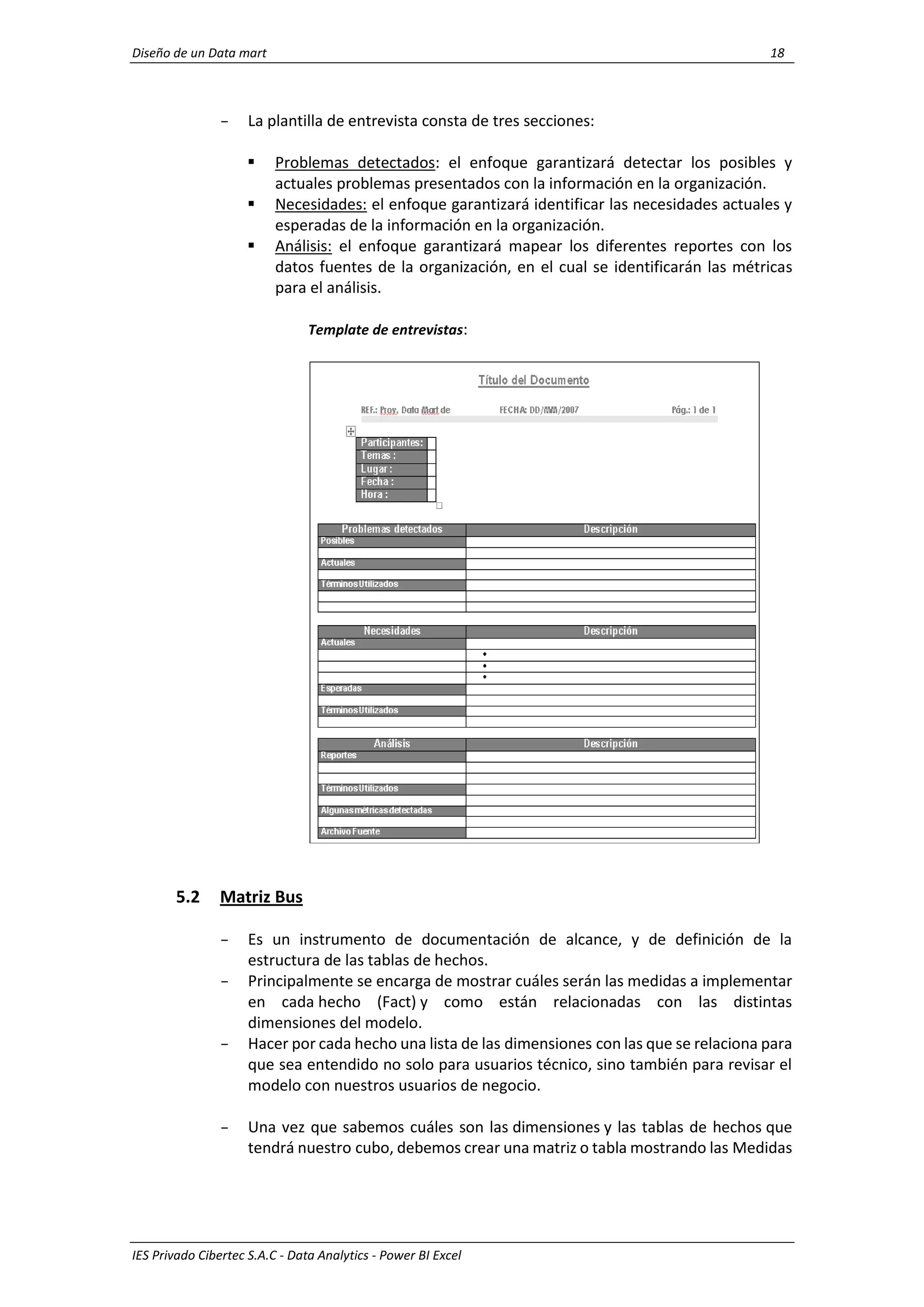 Diseño de un Data mart 18
IES Privado Cibertec S.A.C - Data Analytics - Power BI Excel
- La plantilla de entrevista consta de tres secciones:
 Problemas detectados: el enfoque garantizará detectar los posibles y
actuales problemas presentados con la información en la organización.
 Necesidades: el enfoque garantizará identificar las necesidades actuales y
esperadas de la información en la organización.
 Análisis: el enfoque garantizará mapear los diferentes reportes con los
datos fuentes de la organización, en el cual se identificarán las métricas
para el análisis.
Template de entrevistas:
5.2 Matriz Bus
- Es un instrumento de documentación de alcance, y de definición de la
estructura de las tablas de hechos.
- Principalmente se encarga de mostrar cuáles serán las medidas a implementar
en cada hecho (Fact) y como están relacionadas con las distintas
dimensiones del modelo.
- Hacer por cada hecho una lista de las dimensiones con las que se relaciona para
que sea entendido no solo para usuarios técnico, sino también para revisar el
modelo con nuestros usuarios de negocio.
- Una vez que sabemos cuáles son las dimensiones y las tablas de hechos que
tendrá nuestro cubo, debemos crear una matriz o tabla mostrando las Medidas
 