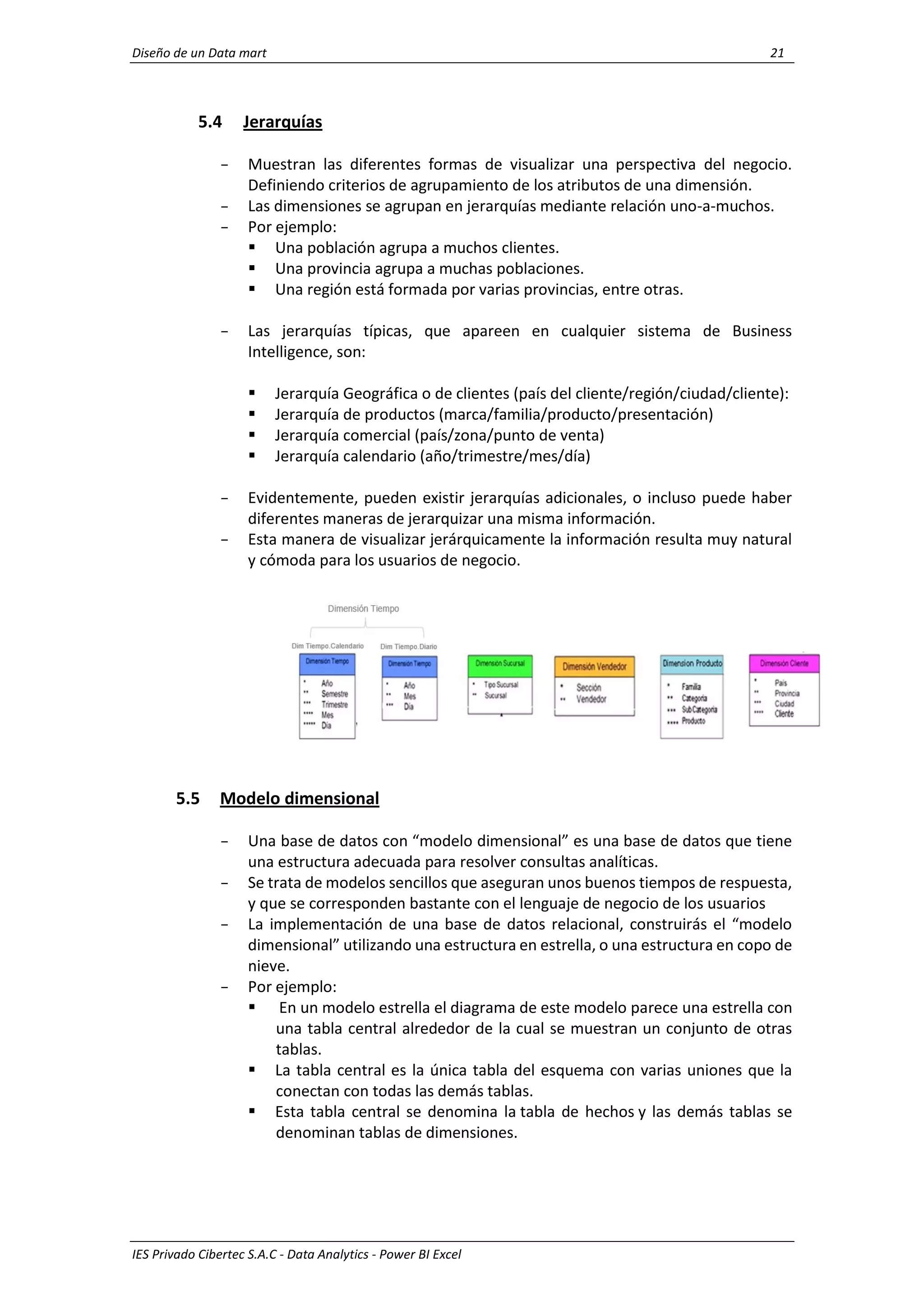 Diseño de un Data mart 21
IES Privado Cibertec S.A.C - Data Analytics - Power BI Excel
5.4 Jerarquías
- Muestran las diferentes formas de visualizar una perspectiva del negocio.
Definiendo criterios de agrupamiento de los atributos de una dimensión.
- Las dimensiones se agrupan en jerarquías mediante relación uno-a-muchos.
- Por ejemplo:
 Una población agrupa a muchos clientes.
 Una provincia agrupa a muchas poblaciones.
 Una región está formada por varias provincias, entre otras.
- Las jerarquías típicas, que apareen en cualquier sistema de Business
Intelligence, son:
 Jerarquía Geográfica o de clientes (país del cliente/región/ciudad/cliente):
 Jerarquía de productos (marca/familia/producto/presentación)
 Jerarquía comercial (país/zona/punto de venta)
 Jerarquía calendario (año/trimestre/mes/día)
- Evidentemente, pueden existir jerarquías adicionales, o incluso puede haber
diferentes maneras de jerarquizar una misma información.
- Esta manera de visualizar jerárquicamente la información resulta muy natural
y cómoda para los usuarios de negocio.
5.5 Modelo dimensional
- Una base de datos con “modelo dimensional” es una base de datos que tiene
una estructura adecuada para resolver consultas analíticas.
- Se trata de modelos sencillos que aseguran unos buenos tiempos de respuesta,
y que se corresponden bastante con el lenguaje de negocio de los usuarios
- La implementación de una base de datos relacional, construirás el “modelo
dimensional” utilizando una estructura en estrella, o una estructura en copo de
nieve.
- Por ejemplo:
 En un modelo estrella el diagrama de este modelo parece una estrella con
una tabla central alrededor de la cual se muestran un conjunto de otras
tablas.
 La tabla central es la única tabla del esquema con varias uniones que la
conectan con todas las demás tablas.
 Esta tabla central se denomina la tabla de hechos y las demás tablas se
denominan tablas de dimensiones.
 