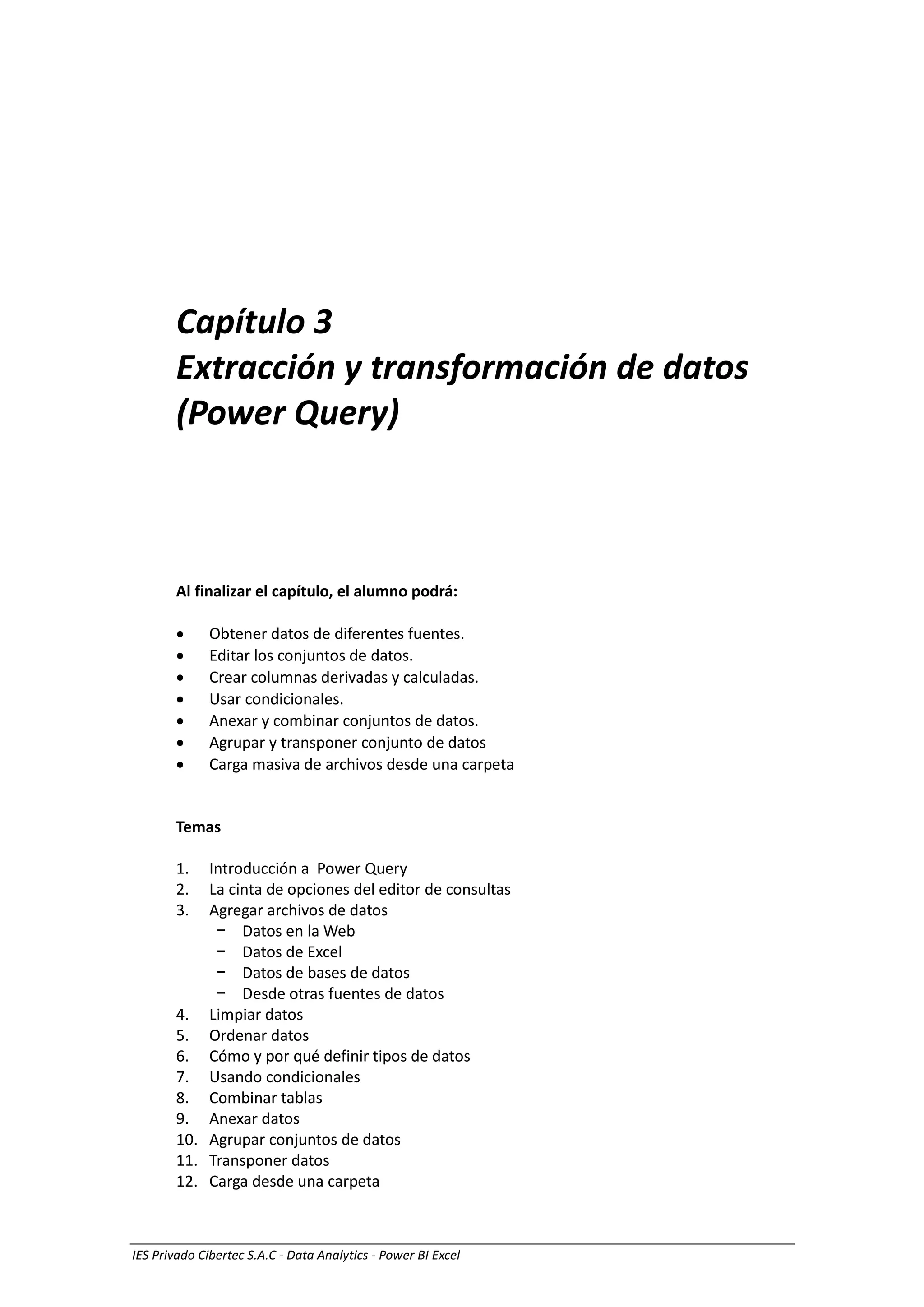 IES Privado Cibertec S.A.C - Data Analytics - Power BI Excel
Capítulo 3
Extracción y transformación de datos
(Power Query)
Al finalizar el capítulo, el alumno podrá:
 Obtener datos de diferentes fuentes.
 Editar los conjuntos de datos.
 Crear columnas derivadas y calculadas.
 Usar condicionales.
 Anexar y combinar conjuntos de datos.
 Agrupar y transponer conjunto de datos
 Carga masiva de archivos desde una carpeta
Temas
1. Introducción a Power Query
2. La cinta de opciones del editor de consultas
3. Agregar archivos de datos
− Datos en la Web
− Datos de Excel
− Datos de bases de datos
− Desde otras fuentes de datos
4. Limpiar datos
5. Ordenar datos
6. Cómo y por qué definir tipos de datos
7. Usando condicionales
8. Combinar tablas
9. Anexar datos
10. Agrupar conjuntos de datos
11. Transponer datos
12. Carga desde una carpeta
 