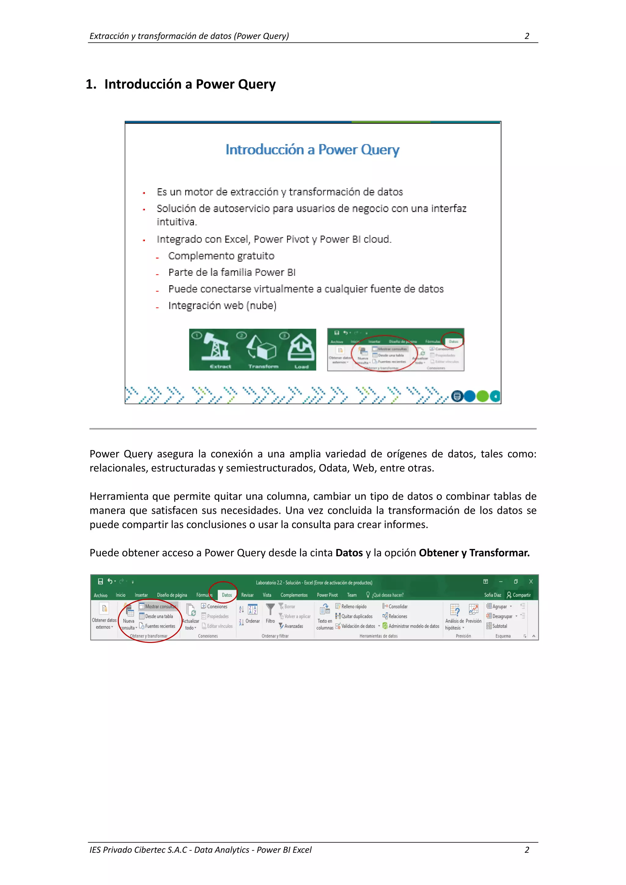 Extracción y transformación de datos (Power Query) 2
IES Privado Cibertec S.A.C - Data Analytics - Power BI Excel 2
1. Introducción a Power Query
Power Query asegura la conexión a una amplia variedad de orígenes de datos, tales como:
relacionales, estructuradas y semiestructurados, Odata, Web, entre otras.
Herramienta que permite quitar una columna, cambiar un tipo de datos o combinar tablas de
manera que satisfacen sus necesidades. Una vez concluida la transformación de los datos se
puede compartir las conclusiones o usar la consulta para crear informes.
Puede obtener acceso a Power Query desde la cinta Datos y la opción Obtener y Transformar.
 