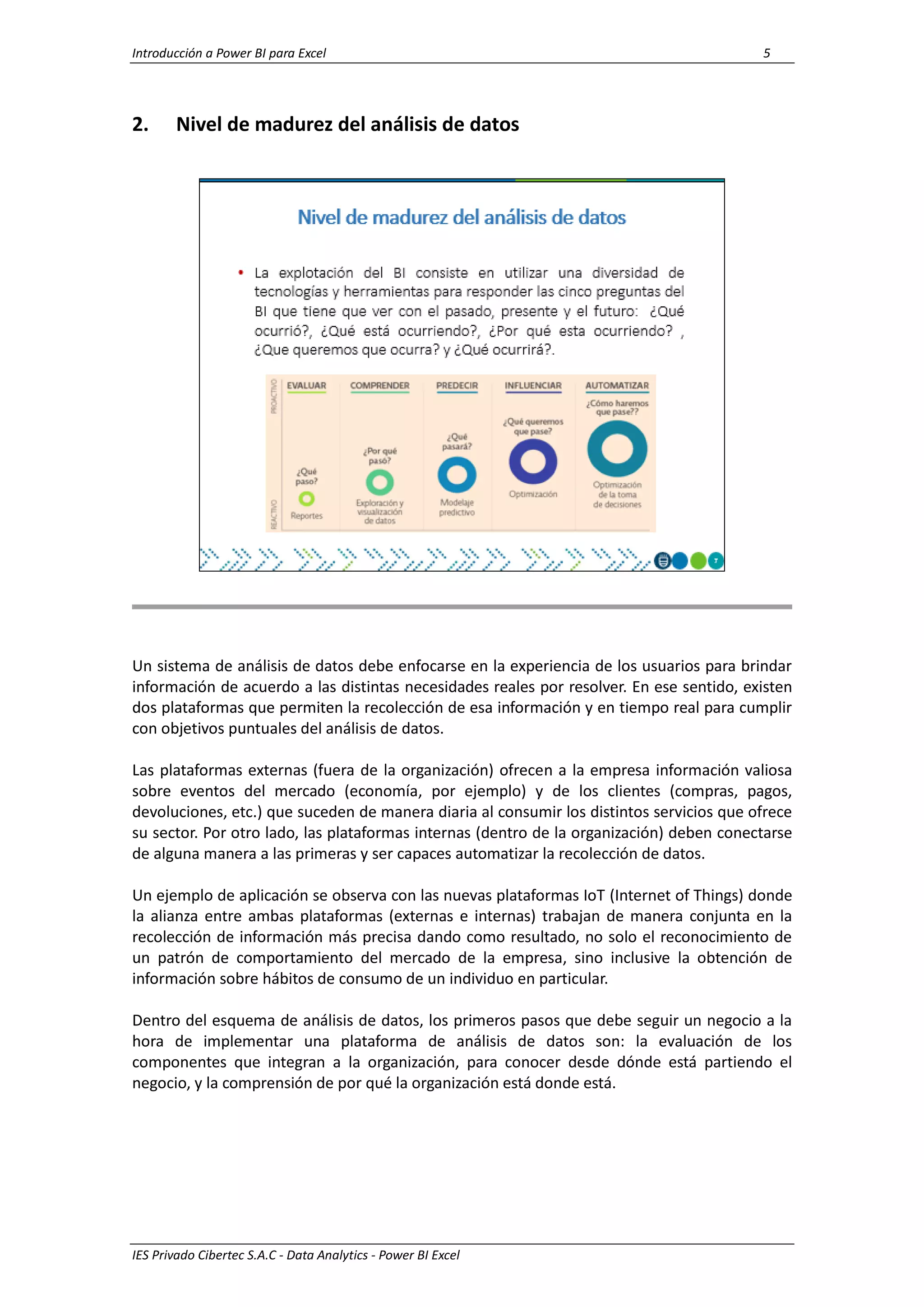 Introducción a Power BI para Excel 5
IES Privado Cibertec S.A.C - Data Analytics - Power BI Excel
2. Nivel de madurez del análisis de datos
Un sistema de análisis de datos debe enfocarse en la experiencia de los usuarios para brindar
información de acuerdo a las distintas necesidades reales por resolver. En ese sentido, existen
dos plataformas que permiten la recolección de esa información y en tiempo real para cumplir
con objetivos puntuales del análisis de datos.
Las plataformas externas (fuera de la organización) ofrecen a la empresa información valiosa
sobre eventos del mercado (economía, por ejemplo) y de los clientes (compras, pagos,
devoluciones, etc.) que suceden de manera diaria al consumir los distintos servicios que ofrece
su sector. Por otro lado, las plataformas internas (dentro de la organización) deben conectarse
de alguna manera a las primeras y ser capaces automatizar la recolección de datos.
Un ejemplo de aplicación se observa con las nuevas plataformas IoT (Internet of Things) donde
la alianza entre ambas plataformas (externas e internas) trabajan de manera conjunta en la
recolección de información más precisa dando como resultado, no solo el reconocimiento de
un patrón de comportamiento del mercado de la empresa, sino inclusive la obtención de
información sobre hábitos de consumo de un individuo en particular.
Dentro del esquema de análisis de datos, los primeros pasos que debe seguir un negocio a la
hora de implementar una plataforma de análisis de datos son: la evaluación de los
componentes que integran a la organización, para conocer desde dónde está partiendo el
negocio, y la comprensión de por qué la organización está donde está.
 