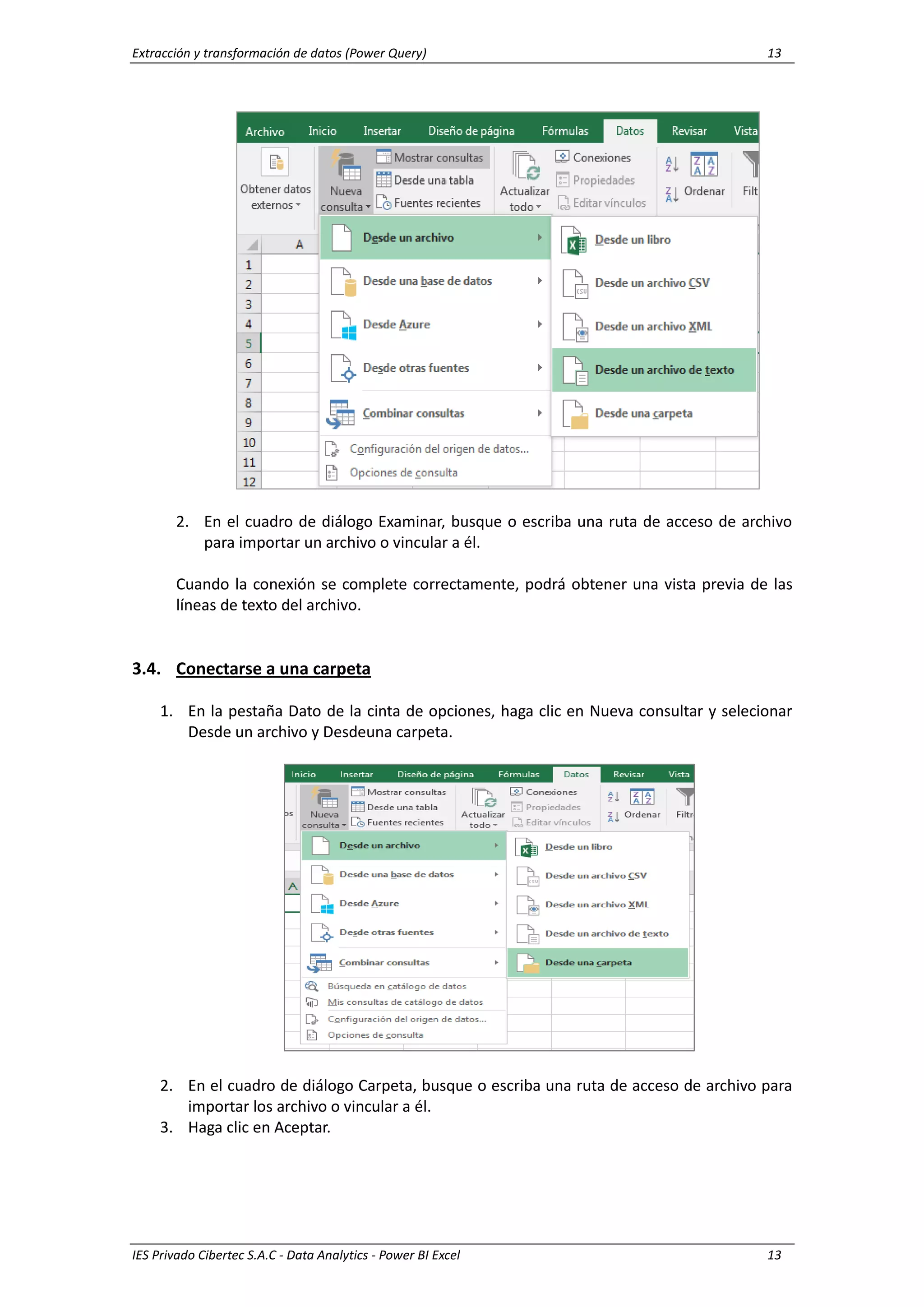 Extracción y transformación de datos (Power Query) 13
IES Privado Cibertec S.A.C - Data Analytics - Power BI Excel 13
2. En el cuadro de diálogo Examinar, busque o escriba una ruta de acceso de archivo
para importar un archivo o vincular a él.
Cuando la conexión se complete correctamente, podrá obtener una vista previa de las
líneas de texto del archivo.
3.4. Conectarse a una carpeta
1. En la pestaña Dato de la cinta de opciones, haga clic en Nueva consultar y selecionar
Desde un archivo y Desdeuna carpeta.
2. En el cuadro de diálogo Carpeta, busque o escriba una ruta de acceso de archivo para
importar los archivo o vincular a él.
3. Haga clic en Aceptar.
 