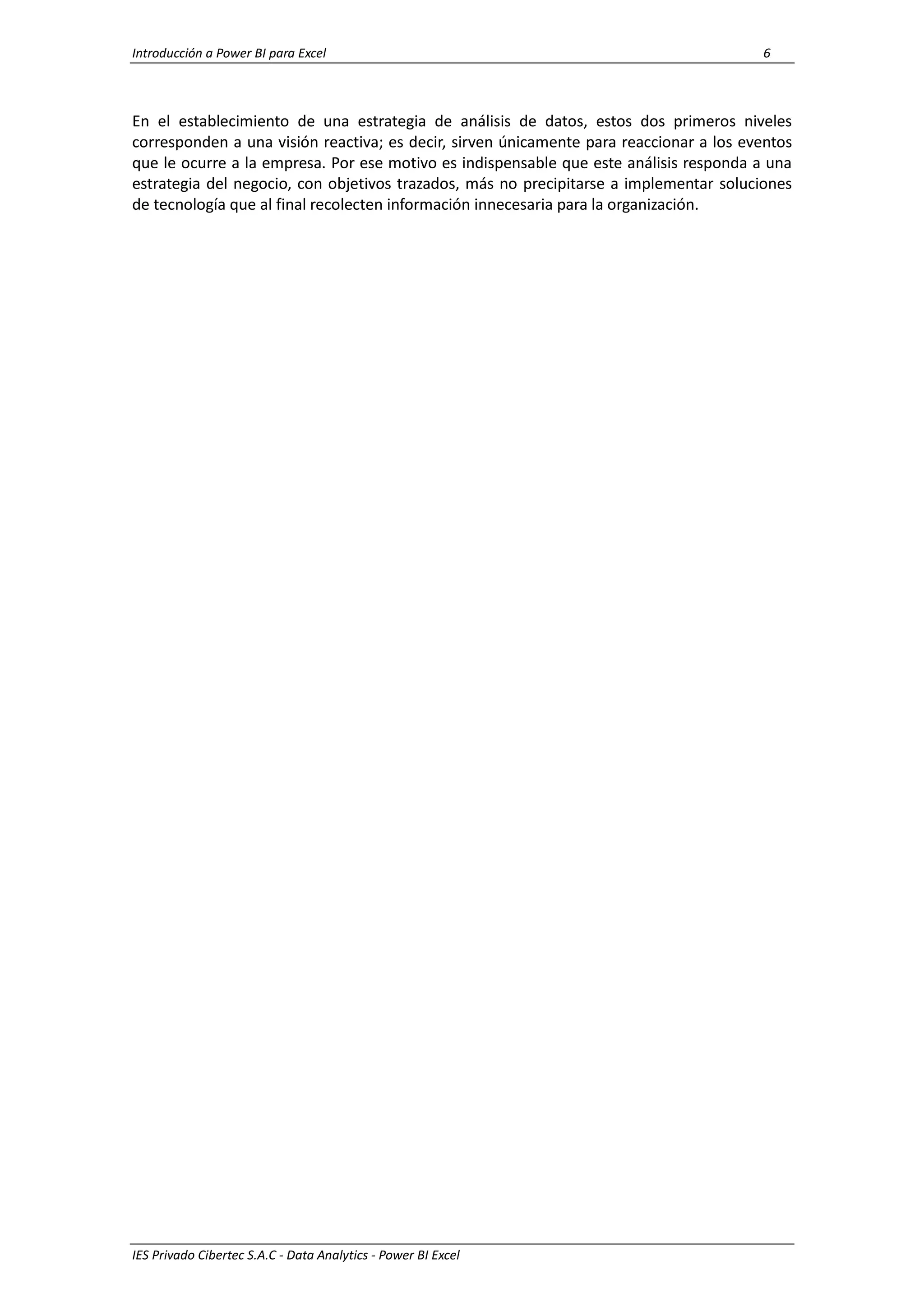 Introducción a Power BI para Excel 6
IES Privado Cibertec S.A.C - Data Analytics - Power BI Excel
En el establecimiento de una estrategia de análisis de datos, estos dos primeros niveles
corresponden a una visión reactiva; es decir, sirven únicamente para reaccionar a los eventos
que le ocurre a la empresa. Por ese motivo es indispensable que este análisis responda a una
estrategia del negocio, con objetivos trazados, más no precipitarse a implementar soluciones
de tecnología que al final recolecten información innecesaria para la organización.
 
