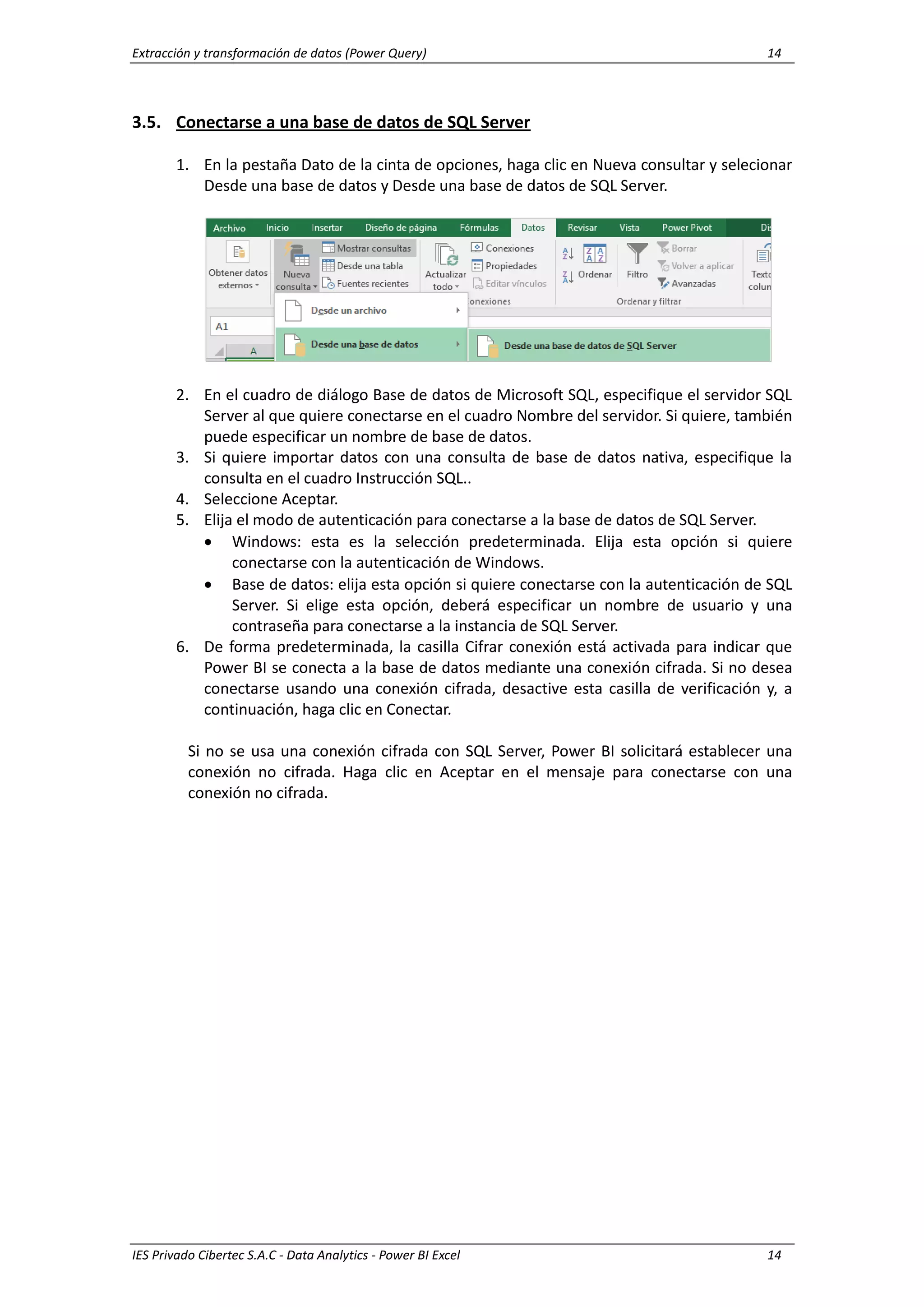 Extracción y transformación de datos (Power Query) 14
IES Privado Cibertec S.A.C - Data Analytics - Power BI Excel 14
3.5. Conectarse a una base de datos de SQL Server
1. En la pestaña Dato de la cinta de opciones, haga clic en Nueva consultar y selecionar
Desde una base de datos y Desde una base de datos de SQL Server.
2. En el cuadro de diálogo Base de datos de Microsoft SQL, especifique el servidor SQL
Server al que quiere conectarse en el cuadro Nombre del servidor. Si quiere, también
puede especificar un nombre de base de datos.
3. Si quiere importar datos con una consulta de base de datos nativa, especifique la
consulta en el cuadro Instrucción SQL..
4. Seleccione Aceptar.
5. Elija el modo de autenticación para conectarse a la base de datos de SQL Server.
 Windows: esta es la selección predeterminada. Elija esta opción si quiere
conectarse con la autenticación de Windows.
 Base de datos: elija esta opción si quiere conectarse con la autenticación de SQL
Server. Si elige esta opción, deberá especificar un nombre de usuario y una
contraseña para conectarse a la instancia de SQL Server.
6. De forma predeterminada, la casilla Cifrar conexión está activada para indicar que
Power BI se conecta a la base de datos mediante una conexión cifrada. Si no desea
conectarse usando una conexión cifrada, desactive esta casilla de verificación y, a
continuación, haga clic en Conectar.
Si no se usa una conexión cifrada con SQL Server, Power BI solicitará establecer una
conexión no cifrada. Haga clic en Aceptar en el mensaje para conectarse con una
conexión no cifrada.
 
