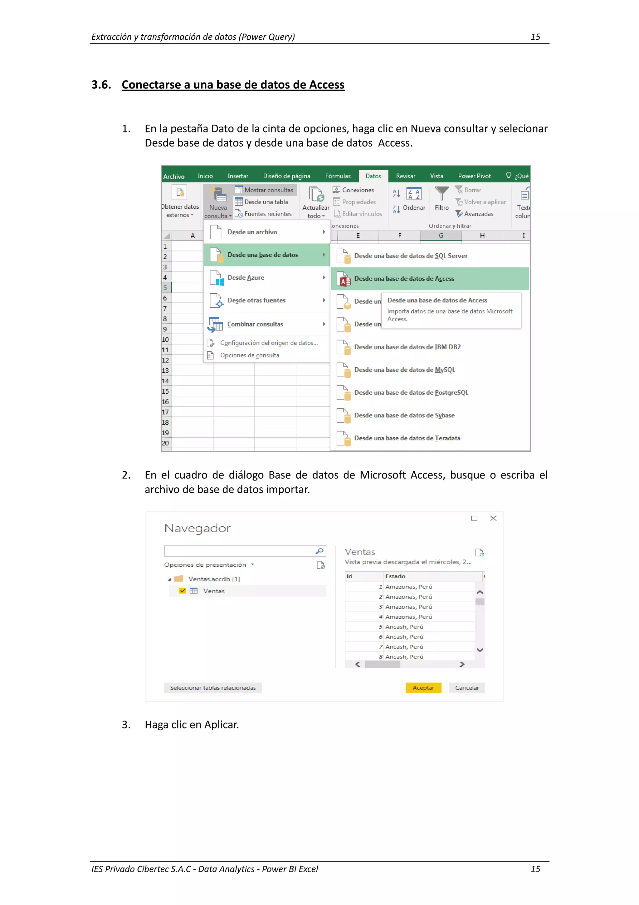 Extracción y transformación de datos (Power Query) 15
IES Privado Cibertec S.A.C - Data Analytics - Power BI Excel 15
3.6. Conectarse a una base de datos de Access
1. En la pestaña Dato de la cinta de opciones, haga clic en Nueva consultar y selecionar
Desde base de datos y desde una base de datos Access.
2. En el cuadro de diálogo Base de datos de Microsoft Access, busque o escriba el
archivo de base de datos importar.
3. Haga clic en Aplicar.
 