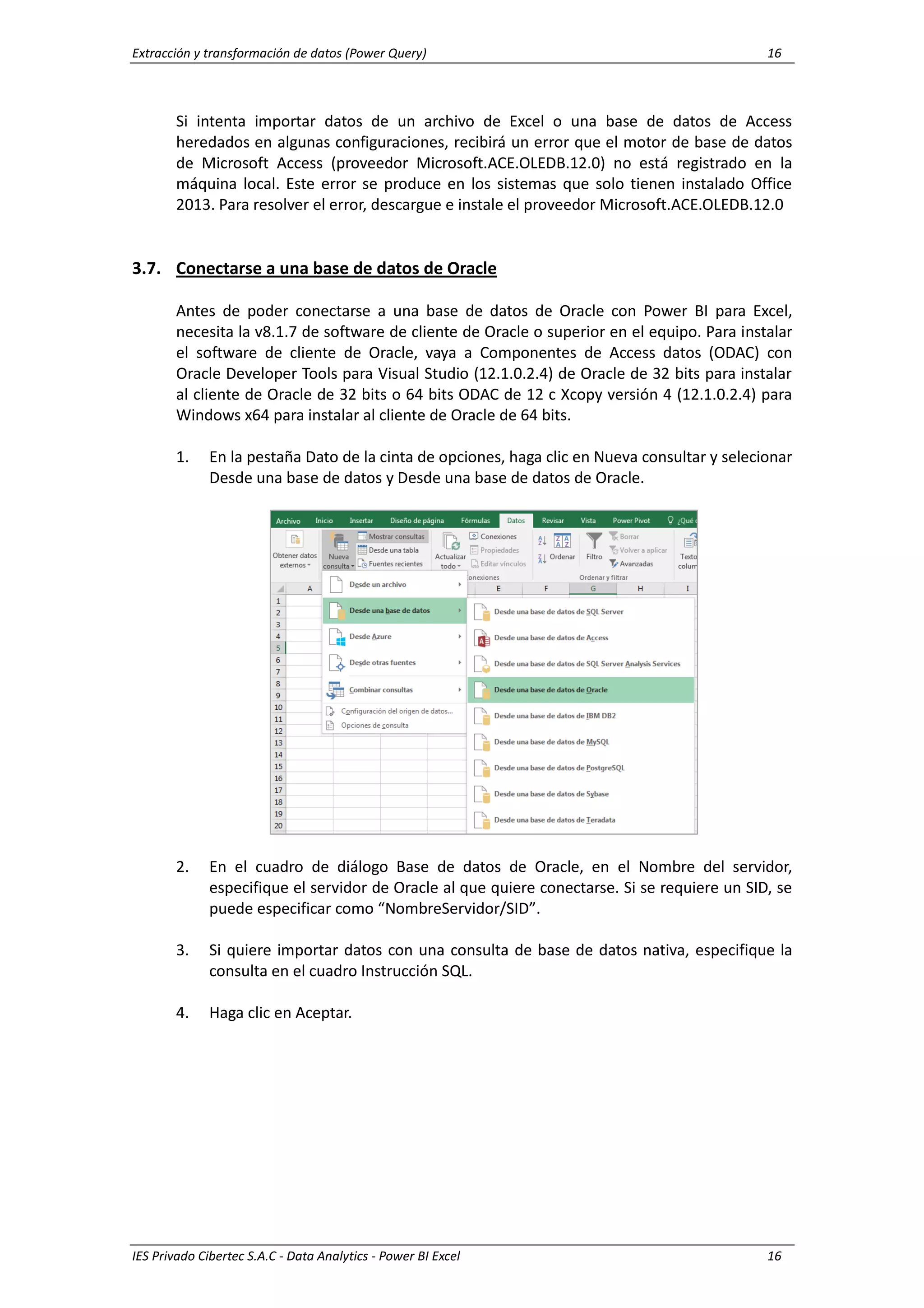 Extracción y transformación de datos (Power Query) 16
IES Privado Cibertec S.A.C - Data Analytics - Power BI Excel 16
Si intenta importar datos de un archivo de Excel o una base de datos de Access
heredados en algunas configuraciones, recibirá un error que el motor de base de datos
de Microsoft Access (proveedor Microsoft.ACE.OLEDB.12.0) no está registrado en la
máquina local. Este error se produce en los sistemas que solo tienen instalado Office
2013. Para resolver el error, descargue e instale el proveedor Microsoft.ACE.OLEDB.12.0
3.7. Conectarse a una base de datos de Oracle
Antes de poder conectarse a una base de datos de Oracle con Power BI para Excel,
necesita la v8.1.7 de software de cliente de Oracle o superior en el equipo. Para instalar
el software de cliente de Oracle, vaya a Componentes de Access datos (ODAC) con
Oracle Developer Tools para Visual Studio (12.1.0.2.4) de Oracle de 32 bits para instalar
al cliente de Oracle de 32 bits o 64 bits ODAC de 12 c Xcopy versión 4 (12.1.0.2.4) para
Windows x64 para instalar al cliente de Oracle de 64 bits.
1. En la pestaña Dato de la cinta de opciones, haga clic en Nueva consultar y selecionar
Desde una base de datos y Desde una base de datos de Oracle.
2. En el cuadro de diálogo Base de datos de Oracle, en el Nombre del servidor,
especifique el servidor de Oracle al que quiere conectarse. Si se requiere un SID, se
puede especificar como “NombreServidor/SID”.
3. Si quiere importar datos con una consulta de base de datos nativa, especifique la
consulta en el cuadro Instrucción SQL.
4. Haga clic en Aceptar.
 