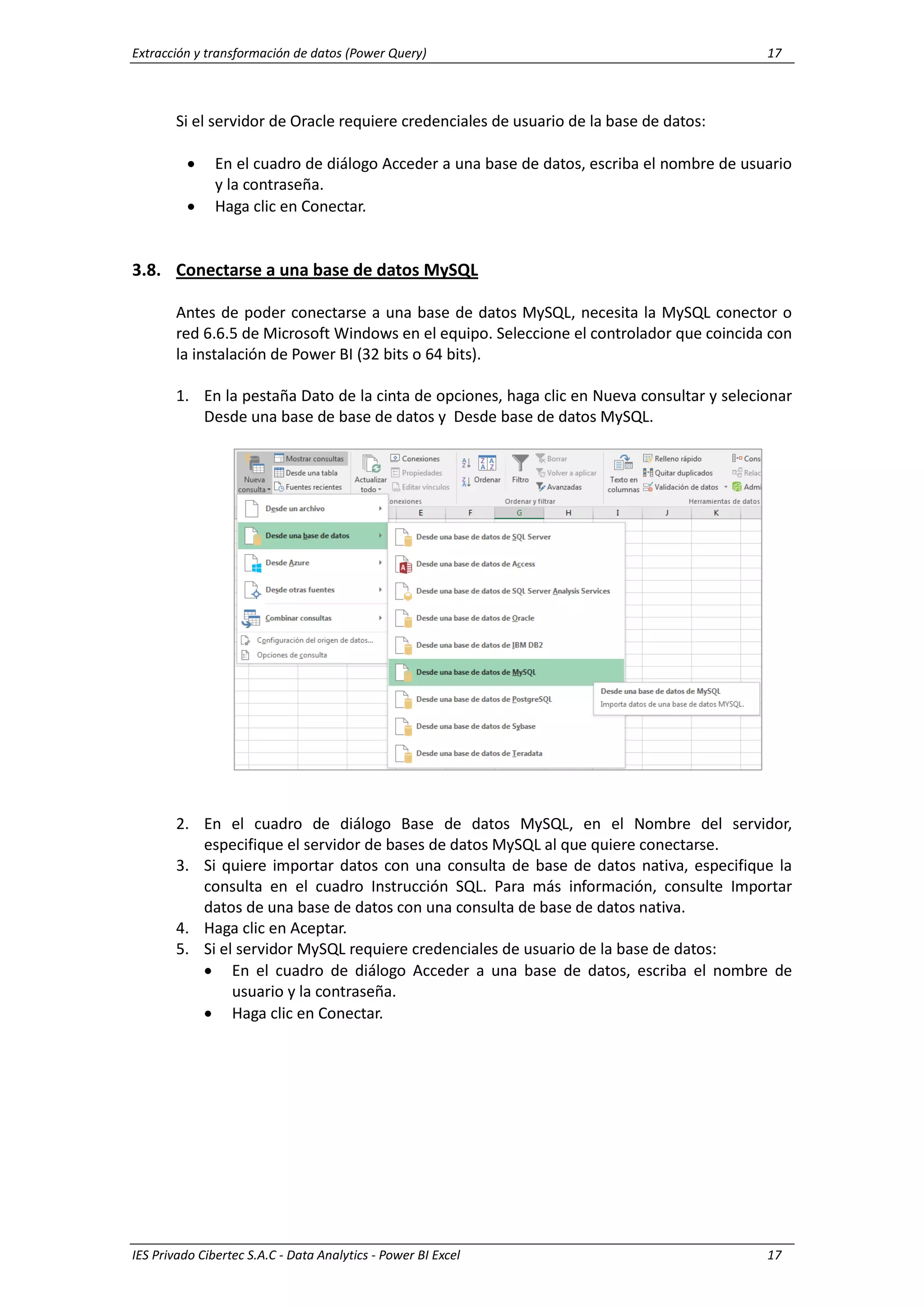 Extracción y transformación de datos (Power Query) 17
IES Privado Cibertec S.A.C - Data Analytics - Power BI Excel 17
Si el servidor de Oracle requiere credenciales de usuario de la base de datos:
 En el cuadro de diálogo Acceder a una base de datos, escriba el nombre de usuario
y la contraseña.
 Haga clic en Conectar.
3.8. Conectarse a una base de datos MySQL
Antes de poder conectarse a una base de datos MySQL, necesita la MySQL conector o
red 6.6.5 de Microsoft Windows en el equipo. Seleccione el controlador que coincida con
la instalación de Power BI (32 bits o 64 bits).
1. En la pestaña Dato de la cinta de opciones, haga clic en Nueva consultar y selecionar
Desde una base de base de datos y Desde base de datos MySQL.
2. En el cuadro de diálogo Base de datos MySQL, en el Nombre del servidor,
especifique el servidor de bases de datos MySQL al que quiere conectarse.
3. Si quiere importar datos con una consulta de base de datos nativa, especifique la
consulta en el cuadro Instrucción SQL. Para más información, consulte Importar
datos de una base de datos con una consulta de base de datos nativa.
4. Haga clic en Aceptar.
5. Si el servidor MySQL requiere credenciales de usuario de la base de datos:
 En el cuadro de diálogo Acceder a una base de datos, escriba el nombre de
usuario y la contraseña.
 Haga clic en Conectar.
 